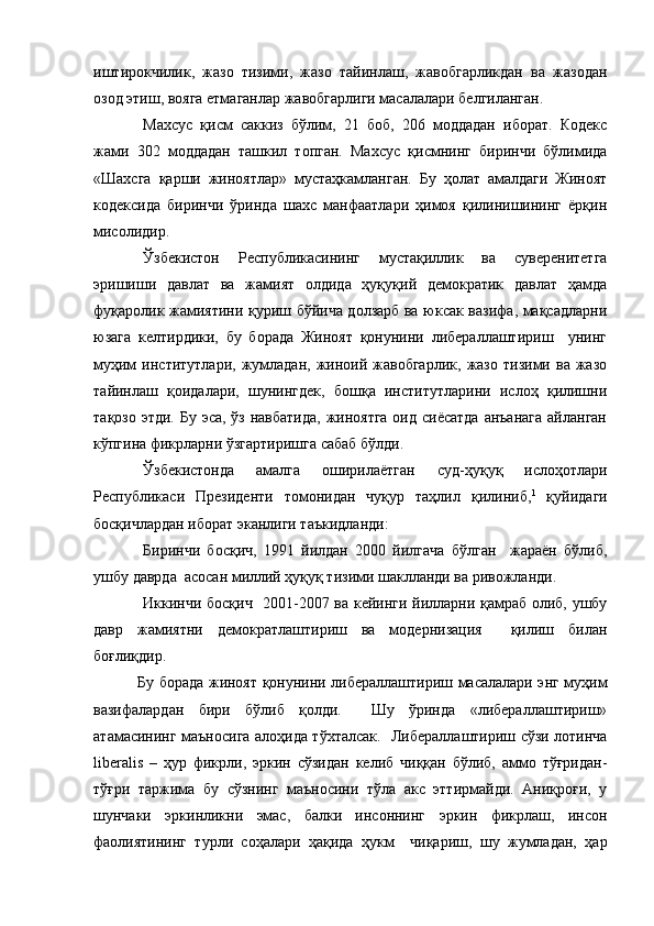 иштирокчилик,   жазо   тизими,   жазо   тайинлаш,   жавобгарликдан   ва   жазодан
озод этиш, вояга етмаганлар жавобгарлиги масалалари белгиланган.
Махсус   қисм   саккиз   бўлим,   21   боб,   206   моддадан   иборат.   Кодекс
жами   302   моддадан   ташкил   топган.   Махсус   қисмнинг   биринчи   бўлимида
«Шахсга   қарши   жиноятлар»   мустаҳкамланган.   Бу   ҳолат   амалдаги   Жиноят
кодексида   биринчи   ўринда   шахс   манфаатлари   ҳимоя   қилинишининг   ёрқин
мисолидир. 
Ўзбекистон   Республикасининг   мустақиллик   ва   суверенитетга
эришиши   давлат   ва   жамият   олдида   ҳуқуқий   демократик   давлат   ҳамда
фуқаролик жамиятини қуриш бўйича долзарб ва юксак вазифа, мақсадларни
юзага   келтирдики,   бу   борада   Жиноят   қонунини   либераллаштириш     унинг
муҳим   институтлари,   жумладан,   жиноий  жавобгарлик,   жазо   тизими  ва   жазо
тайинлаш   қоидалари,   шунингдек,   бошқа   институтларини   ислоҳ   қилишни
тақозо этди. Бу эса, ўз навбатида, жиноятга оид сиёсатда  анъанага  айланган
кўпгина фикрларни ўзгартиришга сабаб бўлди. 
Ўзбекистонда   амалга   оширилаётган   суд-ҳуқуқ   ислоҳотлари
Республикаси   Президенти   томонидан   чуқур   таҳлил   қилиниб, 1
  қуйидаги
босқичлардан иборат эканлиги таъкидланди:
Биринчи   босқич,   1991   йилдан   2000   йилгача   бўлган     жараён   бўлиб,
ушбу даврда  асосан миллий ҳуқуқ тизими шаклланди ва ривожланди.
Иккинчи босқич   2001-2007 ва кейинги йилларни қамраб олиб, ушбу
давр   жамиятни   демократлаштириш   ва   модернизация     қилиш   билан
боғлиқдир.
  Бу борада жиноят қонунини либераллаштириш масалалари энг муҳим
вазифалардан   бири   бўлиб   қолди.     Шу   ўринда   «либераллаштириш»
атамасининг маъносига алоҳида тўхталсак.     Либераллаштириш сўзи лотинча
liberalis   –   ҳур   фикрли,   эркин   сўзидан   келиб   чиққан   бўлиб,   аммо   тўғридан-
тўғри   таржима   бу   сўзнинг   маъносини   тўла   акс   эттирмайди.   Аниқроғи,   у
шунчаки   эркинликни   эмас,   балки   инсоннинг   эркин   фикрлаш,   инсон
фаолиятининг   турли   соҳалари   ҳақида   ҳукм     чиқариш,   шу   жумладан,   ҳар 