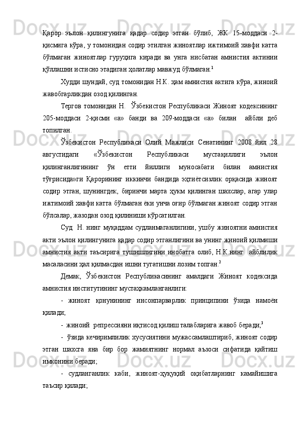 Қарор   эълон   қилингунига   қадар   содир   этган   бўлиб,   ЖК   15-моддаси   2-
қисмига кўра, у томонидан содир этилган жиноятлар ижтимоий хавфи катта
бўлмаган   жиноятлар   гуруҳига   киради   ва   унга   нисбатан   амнистия   актинии
қўллашни истисно этадиган ҳолатлар мавжуд бўлмаган. 1
Худди шундай, суд томонидан Н.К. ҳам амнистия актига кўра, жиноий
жавобгарликдан озод қилинган.
Тергов   томонидан   Н.     Ўзбекистон   Республикаси   Жиноят   кодексининг
205-моддаси   2-қисми   «а»   банди   ва   209-моддаси   «а»   билан     айбли   деб
топилган.
Ўзбекистон   Республикаси   Олий   Мажлиси   Сенатининг   2008   йил   28
августидаги   «Ўзбекистон   Республикаси   мустақиллиги   эълон
қилинганлигининг   ўн   етти   йиллиги   муносабати   билан   амнистия
тўғрисида»ги   Қарорининг   иккинчи   бандида   эҳтиётсизлик   орқасида   жиноят
содир   этган,   шунингдек,   биринчи   марта   ҳукм   қилинган   шахслар,   агар   улар
ижтимоий хавфи катта бўлмаган ёки унча оғир бўлмаган жиноят содир этган
бўлсалар, жазодан озод қилиниши кўрсатилган.
Суд   Н.  нинг  муқаддам  судланмаганлигини,  ушбу  жиноятни  амнистия
акти эълон қилингунига қадар содир этганлигини ва унинг жиноий қилмиши
амнистия   акти   таъсирига   тушишлигини   инобатга   олиб,   Н.К.нинг     айблилик
масаласини ҳал қилмасдан ишни тугатишни лозим топган. 2
Демак,   Ўзбекистон   Республикасининг   амалдаги   Жиноят   кодексида
амнистия институтининг мустаҳкамланганлиги:
-   жиноят   қонунининг   инсонпарварлик   принципини   ўзида   намоён
қилади;
-  жиноий  репрессияни иқтисод қилиш талабларига жавоб беради; 3
-   ўзида кечиримлилик хусусиятини мужассамлаштириб, жиноят содир
этган   шахсга   яна   бир   бор   жамиятнинг   нормал   аъзоси   сифатида   қайтиш
имконини беради;
-   судланганлик   каби,   жиноят-ҳуқуқий   оқибатларнинг   камайишига
таъсир қилади; 