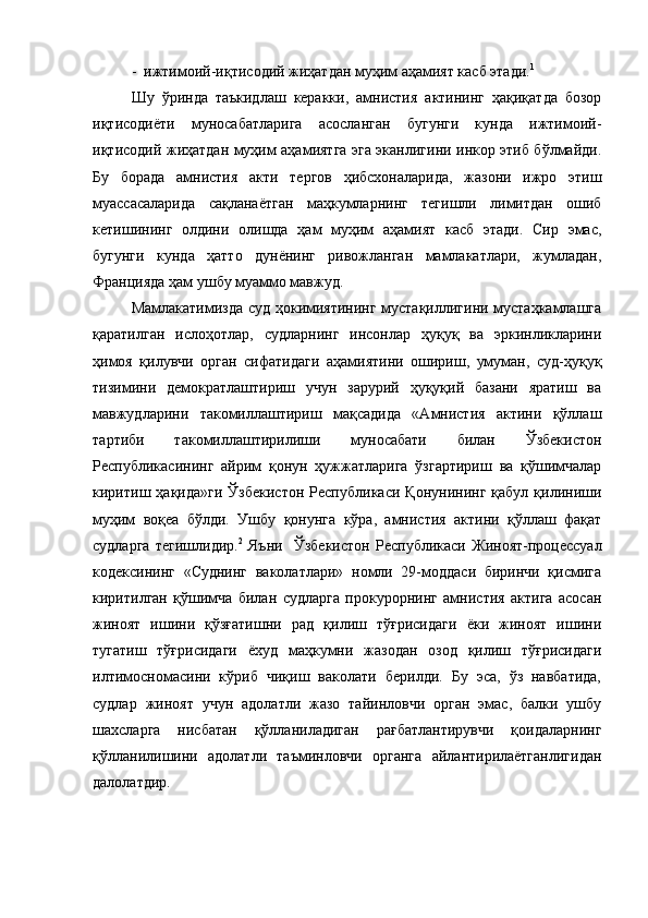 -  ижтимоий-иқтисодий жиҳатдан муҳим аҳамият касб этади. 1
Шу   ўринда   таъкидлаш   керакки,   амнистия   актининг   ҳақиқатда   бозор
иқтисодиёти   муносабатларига   асосланган   бугунги   кунда   ижтимоий-
иқтисодий жиҳатдан муҳим аҳамиятга эга эканлигини инкор этиб бўлмайди.
Бу   борада   амнистия   акти   тергов   ҳибсхоналарида,   жазони   ижро   этиш
муассасаларида   сақланаётган   маҳкумларнинг   тегишли   лимитдан   ошиб
кетишининг   олдини   олишда   ҳам   муҳим   аҳамият   касб   этади.   Сир   эмас,
бугунги   кунда   ҳатто   дунёнинг   ривожланган   мамлакатлари,   жумладан,
Францияда ҳам ушбу муаммо мавжуд.
Мамлакатимизда суд ҳокимиятининг мустақиллигини мустаҳкамлашга
қаратилган   ислоҳотлар,   судларнинг   инсонлар   ҳуқуқ   ва   эркинликларини
ҳимоя   қилувчи   орган   сифатидаги   аҳамиятини   ошириш,   умуман,   суд-ҳуқуқ
тизимини   демократлаштириш   учун   зарурий   ҳуқуқий   базани   яратиш   ва
мавжудларини   такомиллаштириш   мақсадида   «Амнистия   актини   қўллаш
тартиби   такомиллаштирилиши   муносабати   билан   Ўзбекистон
Республикасининг   айрим   қонун   ҳужжатларига   ўзгартириш   ва   қўшимчалар
киритиш  ҳақида»ги   Ўзбекистон   Республикаси   Қонунининг   қабул  қилиниши
муҳим   воқеа   бўлди.   Ушбу   қонунга   кўра,   амнистия   актини   қўллаш   фақат
судларга   тегишлидир. 2
  Яъни     Ўзбекистон   Республикаси   Жиноят-процессуал
кодексининг   «Суднинг   ваколатлари»   номли   29-моддаси   биринчи   қисмига
киритилган   қўшимча   билан   судларга   прокурорнинг   амнистия   актига   асосан
жиноят   ишини   қўзғатишни   рад   қилиш   тўғрисидаги   ёки   жиноят   ишини
тугатиш   тўғрисидаги   ёхуд   маҳкумни   жазодан   озод   қилиш   тўғрисидаги
илтимосномасини   кўриб   чиқиш   ваколати   берилди.   Бу   эса,   ўз   навбатида,
судлар   жиноят   учун   адолатли   жазо   тайинловчи   орган   эмас,   балки   ушбу
шахсларга   нисбатан   қўлланиладиган   рағбатлантирувчи   қоидаларнинг
қўлланилишини   адолатли   таъминловчи   органга   айлантирилаётганлигидан
далолатдир.  