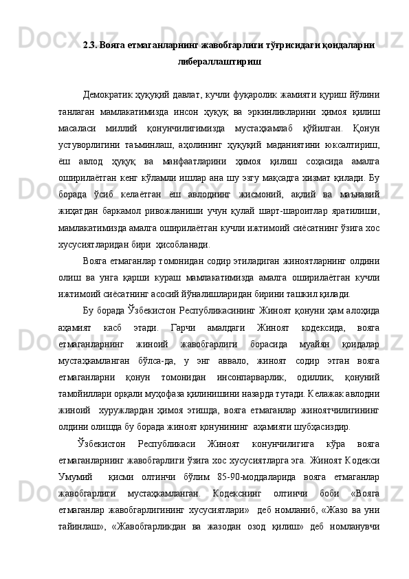 2.3. Вояга етмаганларнинг жавобгарлиги тўғрисидаги қоидаларни
либераллаштириш
Демократик ҳуқуқий давлат, кучли фуқаролик жамияти қуриш йўлини
танлаган   мамлакатимизда   инсон   ҳуқуқ   ва   эркинликларини   ҳимоя   қилиш
масаласи   миллий   қонунчилигимизда   мустаҳкамлаб   қўйилган.   Қонун
устуворлигини   таъминлаш,   аҳолининг   ҳуқуқий   маданиятини   юксалтириш,
ёш   авлод   ҳуқуқ   ва   манфаатларини   ҳимоя   қилиш   соҳасида   амалга
оширилаётган   кенг   кўламли   ишлар   ана   шу   эзгу   мақсадга   хизмат  қилади.   Бу
борада   ўсиб   келаётган   ёш   авлоднинг   жисмоний,   ақлий   ва   маънавий
жиҳатдан   баркамол   ривожланиши   учун   қулай   шарт-шароитлар   яратилиши,
мамлакатимизда амалга оширилаётган кучли ижтимоий сиёсатнинг ўзига хос
хусусиятларидан бири  ҳисобланади.
Вояга етмаганлар томонидан содир этиладиган жиноятларнинг олдини
олиш   ва   унга   қарши   кураш   мамлакатимизда   амалга   оширилаётган   кучли
ижтимоий сиёсатнинг асосий йўналишларидан бирини ташкил қилади.
Бу  борада  Ўзбекистон  Республикасининг   Жиноят  қонуни  ҳам   алоҳида
аҳамият   касб   этади.   Гарчи   амалдаги   Жиноят   кодексида,   вояга
етмаганларнинг   жиноий   жавобгарлиги   борасида   муайян   қоидалар
мустаҳкамланган   бўлса-да,   у   энг   аввало,   жиноят   содир   этган   вояга
етмаганларни   қонун   томонидан   инсонпарварлик,   одиллик,   қонуний
тамойиллари орқали муҳофаза қилинишини назарда тутади. Келажак авлодни
жиноий     хуружлардан   ҳимоя   этишда,   вояга   етмаганлар   жиноятчилигининг
олдини олишда бу борада жиноят қонунининг  аҳамияти шубҳасиздир.
Ўзбекистон   Республикаси   Жиноят   конунчилигига   кўра   вояга
етмаганларнинг жавобгарлиги ўзига хос хусусиятларга эга. Жиноят Кодекси
Умумий     қисми   олтинчи   бўлим   85-90-моддаларида   вояга   етмаганлар
жавобгарлиги   мустаҳкамланган.   Кодекснинг   олтинчи   боби   «Вояга
етмаганлар   жавобгарлигининг   хусусиятлари»     деб   номланиб,   «Жазо   ва   уни
тайинлаш»,   «Жавобгарликдан   ва   жазодан   озод   қилиш»   деб   номланувчи 