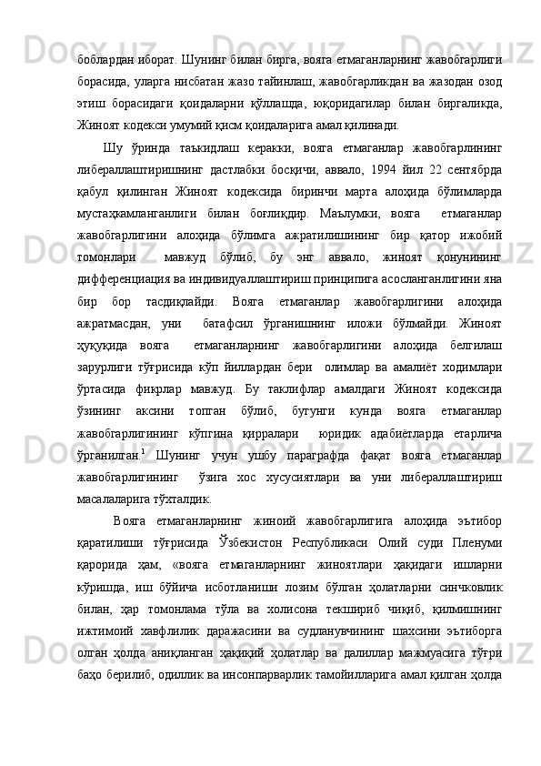 боблардан иборат. Шунинг билан бирга, вояга етмаганларнинг жавобгарлиги
борасида,  уларга нисбатан  жазо тайинлаш, жавобгарликдан  ва жазодан  озод
этиш   борасидаги   қоидаларни   қўллашда,   юқоридагилар   билан   биргаликда,
Жиноят кодекси умумий қисм қоидаларига амал қилинади.
Шу   ўринда   таъкидлаш   керакки,   вояга   етмаганлар   жавобгарлининг
либераллаштиришнинг   дастлабки   босқичи,   аввало,   1994   йил   22   сентябрда
қабул   қилинган   Жиноят   кодексида   биринчи   марта   алоҳида   бўлимларда
мустаҳкамланганлиги   билан   боғлиқдир.   Маълумки,   вояга     етмаганлар
жавобгарлигини   алоҳида   бўлимга   ажратилишининг   бир   қатор   ижобий
томонлари     мавжуд   бўлиб,   бу   энг   аввало,   жиноят   қонунининг
дифференциация ва индивидуаллаштириш принципига асосланганлигини яна
бир   бор   тасдиқлайди.   Вояга   етмаганлар   жавобгарлигини   алоҳида
ажратмасдан,   уни     батафсил   ўрганишнинг   иложи   бўлмайди.   Жиноят
ҳуқуқида   вояга     етмаганларнинг   жавобгарлигини   алоҳида   белгилаш
зарурлиги   тўғрисида   кўп   йиллардан   бери     олимлар   ва   амалиёт   ходимлари
ўртасида   фикрлар   мавжуд.   Бу   таклифлар   амалдаги   Жиноят   кодексида
ўзининг   аксини   топган   бўлиб,   бугунги   кунда   вояга   етмаганлар
жавобгарлигининг   кўпгина   қирралари     юридик   адабиётларда   етарлича
ўрганилган. 1
  Шунинг   учун   ушбу   параграфда   фақат   вояга   етмаганлар
жавобгарлигининг     ўзига   хос   хусусиятлари   ва   уни   либераллаштириш
масалаларига тўхталдик.
  Вояга   етмаганларнинг   жиноий   жавобгарлигига   алоҳида   эътибор
қаратилиши   тўғрисида   Ўзбекистон   Республикаси   Олий   суди   Пленуми
қарорида   ҳам,   «вояга   етмаганларнинг   жиноятлари   ҳақидаги   ишларни
кўришда,   иш   бўйича   исботланиши   лозим   бўлган   ҳолатларни   синчковлик
билан,   ҳар   томонлама   тўла   ва   холисона   текшириб   чиқиб,   қилмишнинг
ижтимоий   хавфлилик   даражасини   ва   судланувчининг   шахсини   эътиборга
олган   ҳолда   аниқланган   ҳақиқий   ҳолатлар   ва   далиллар   мажмуасига   тўғри
баҳо берилиб, одиллик ва инсонпарварлик тамойилларига амал қилган ҳолда 