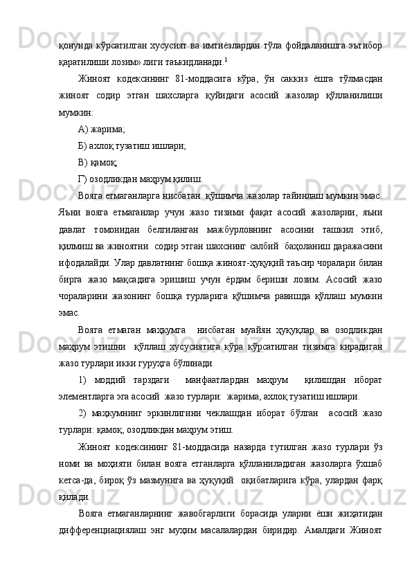 қонунда кўрсатилган хусусият ва имтиёзлардан  тўла фойдаланишга эътибор
қаратилиши лозим» лиги таъкидланади. 1
Жиноят   кодексининг   81-моддасига   кўра,   ўн   саккиз   ёшга   тўлмасдан
жиноят   содир   этган   шахсларга   қуйидаги   асосий   жазолар   қўлланилиши
мумкин:
А) жарима;
Б) ахлоқ тузатиш ишлари;
В) қамоқ;
Г) озодликдан маҳрум қилиш.
Вояга етмаганларга  нисбатан  қўшимча жазолар тайинлаш мумкин эмас.
Яъни   в ояга   етмаганлар   учун   жазо   тизими   фақат   асосий   жазоларни,   яъни
давлат   томонидан   белгиланган   мажбурловнинг   асосини   ташкил   этиб,
қилмиш ва жиноятни   содир этган шахснинг салбий   баҳоланиш даражасини
ифодалайди.   Улар  давлатнинг бошқа жиноят-ҳуқуқий таъсир чоралари  билан
бирга   жазо   мақсадига   эришиш   учун   ёрдам   бериши   лозим.   Асосий   жазо
чораларини   жазонинг   бошқа   турларига   қўшимча   равишда   қўллаш   мумкин
эмас.
Вояга   етмаган   маҳкумга     нисбатан   муайян   ҳуқуқлар   ва   озодликдан
маҳрум   этишни     қўллаш   хусусиятига   кўра   кўрсатилган   тизимга   кирадиган
жазо турлари икки гуруҳга бўлинади.
1)   моддий   тарздаги     манфаатлардан   маҳрум     қилишдан   иборат
элементларга эга асосий  жазо турлари:  жарима, ахлоқ тузатиш ишлари.
2)   маҳкумнинг   эркинлигини   чеклашдан   иборат   бўлган     асосий   жазо
турлари: қамоқ, озодликдан маҳрум этиш.
Жиноят   кодексининг   81-моддасида   назарда   тутилган   жазо   турлари   ўз
номи   ва   моҳияти   билан   вояга   етганларга   қўлланиладиган   жазоларга   ўхшаб
кетса-да,   бироқ   ўз   мазмунига   ва   ҳуқуқий     оқибатларига   кўра,   улардан   фарқ
қилади.
Вояга   етмаганларнинг   жавобгарлиги   борасида   уларни   ёши   жиҳатидан
дифференциациялаш   энг   муҳим   масалалардан   биридир.   Амалдаги   Жиноят 