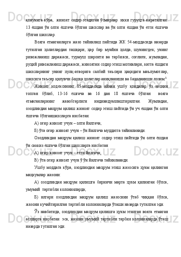 қонунига кўра,   жиноят содир этадиган ўсмирлар   икки гуруҳга ажратилган:
13  ёшдан  ўн  олти  ёшгача  бўлган   шахслар  ва  ўн  олти  ёшдан  ўн  етти   ёшгача
бўлган шахслар. 
Вояга   етмаганларга   жазо   тайинлаш   пайтида   ЖК   54-моддасида   назарда
тутилган   ҳолатлардан   ташқари,   ҳар   бир   муайян   ҳолда,   шунингдек,   унинг
ривожланиш   даражаси,   турмуш   шароити   ва   тарбияси,   соғлиғи,   жумладан,
руҳий ривожланиш даражаси, жиноятни содир этиш мотивлари, катта ёшдаги
шахсларнинг   унинг   хулқ-атворига   салбий   таъсири   ҳақидаги   маълумотлар,
шахсига таъсир қилувчи бошқа ҳолатлар аниқланиши ва баҳоланиши лозим. 1
Жиноят   кодексининг   85-моддасида   айнан   ушбу   қоидалар   ўз   аксини
топган   бўлиб,   13-16   ёшгача   ва   16   дан   18   ёшгача   бўлган     вояга
етмаганларнинг   жавобгарлиги   индивидуаллаштирилган.   Жумладан,
озодликдан маҳрум қилиш жиноят содир этиш пайтида ўн уч ёшдан ўн олти
ёшгача бўлганшахсларга нисбатан:
А) оғир жиноят учун – олти йилгача;
Б) ўта оғир жиноят учун – ўн йилгача муддатга тайинланади.
Озодликдан   маҳрум   қилиш   жиноят   содир  этиш   пайтида   ўн  олти   ёшдан
ўн саккиз ёшгача бўлган шахсларга нисбатан
А) оғир жиноят учун – етти йилгача;
В) ўта оғир жиноят учун ў ўн йилгача тайинланади.
Ушбу   моддага   кўра,   озодликдан   маҳрум   этиш   жазосига   ҳукм   қилинган
маҳкумлар жазони:
А)   озодликдан   маҳрум   қилишга   биринчи   марта   ҳукм   қилинган   бўлса,
умумий  тартибли колонияларда;
Б)   илгари   озодликдан   маҳрум   қилиш   жазосини   ўтаб   чиққан   бўлса,
жазони кучайтирилган тартибли колонияларда ўташи назарда тутилган эди.
Ўз   навбатида,   озодликдан   маҳрум   қилишга   ҳукм   этилган   вояга   етмаган
аёлларга нисбатан   эса, жазони умумий тартибли тарбия колонияларда ўташ
назарда тутилган эди. 