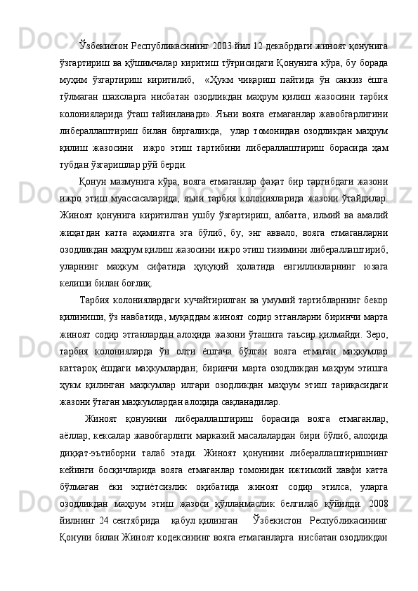 Ўзбекистон Республикасининг 2003 йил 12 декабрдаги жиноят қонунига
ўзгартириш   ва  қўшимчалар   киритиш  тўғрисидаги   Қонунига   кўра,  бу  борада
муҳим   ўзгартириш   киритилиб,     «Ҳукм   чиқариш   пайтида   ўн   саккиз   ёшга
тўлмаган   шахсларга   нисбатан   озодликдан   маҳрум   қилиш   жазосини   тарбия
колонияларида   ўташ   тайинланади».   Яъни   вояга   етмаганлар   жавобгарлигини
либераллаштириш   билан   биргаликда,     улар   томонидан   озодликдан   маҳрум
қилиш   жазосини     ижро   этиш   тартибини   либераллаштириш   борасида   ҳам
тубдан ўзгаришлар рўй берди. 
Қонун   мазмунига   кўра,   вояга   етмаганлар   фақат   бир   тартибдаги   жазони
ижро   этиш   муассасаларида,   яъни   тарбия   колонияларида   жазони   ўтайдилар.
Жиноят   қонунига   киритилган   ушбу   ўзгартириш,   албатта,   илмий   ва   амалий
жиҳатдан   катта   аҳамиятга   эга   бўлиб,   бу,   энг   аввало,   вояга   етмаганларни
озодликдан маҳрум қилиш жазосини ижро этиш тизимини либераллаштириб,
уларнинг   маҳкум   сифатида   ҳуқуқий   ҳолатида   енгилликларнинг   юзага
келиши билан боғлиқ.  
Тарбия   колониялардаги   кучайтирилган  ва  умумий тартибларнинг   бекор
қилиниши, ўз навбатида, муқаддам жиноят содир этганларни биринчи марта
жиноят   содир   этганлардан   алоҳида   жазони   ўташига   таъсир   қилмайди.   Зеро,
тарбия   колонияларда   ўн   олти   ёшгача   бўлган   вояга   етмаган   маҳкумлар
каттароқ   ёшдаги   маҳкумлардан;   биринчи   марта   озодликдан   маҳрум   этишга
ҳукм   қилинган   маҳкумлар   илгари   озодликдан   маҳрум   этиш   тариқасидаги
жазони ўтаган маҳкумлардан алоҳида сақланадилар.
Жиноят   қонунини   либераллаштириш   борасида   вояга   етмаганлар,
аёллар,  кексалар  жавобгарлиги  марказий  масалалардан   бири  бўлиб,  алоҳида
диққат-эътиборни   талаб   этади.   Жиноят   қонунини   либераллаштиришнинг
кейинги   босқичларида   вояга   етмаганлар   томонидан   ижтимоий   хавфи   катта
бўлмаган   ёки   эҳтиётсизлик   оқибатида   жиноят   содир   этилса,   уларга
озодликдан   маҳрум   этиш   жазоси   қўлланмаслик   белгилаб   қўйилди.   2008
йилнинг   24   сентябрида       қабул   қилинган         Ўзбекистон     Республикасининг
Қонуни билан Жиноят кодексининг вояга етмаганларга  нисбатан озодликдан 