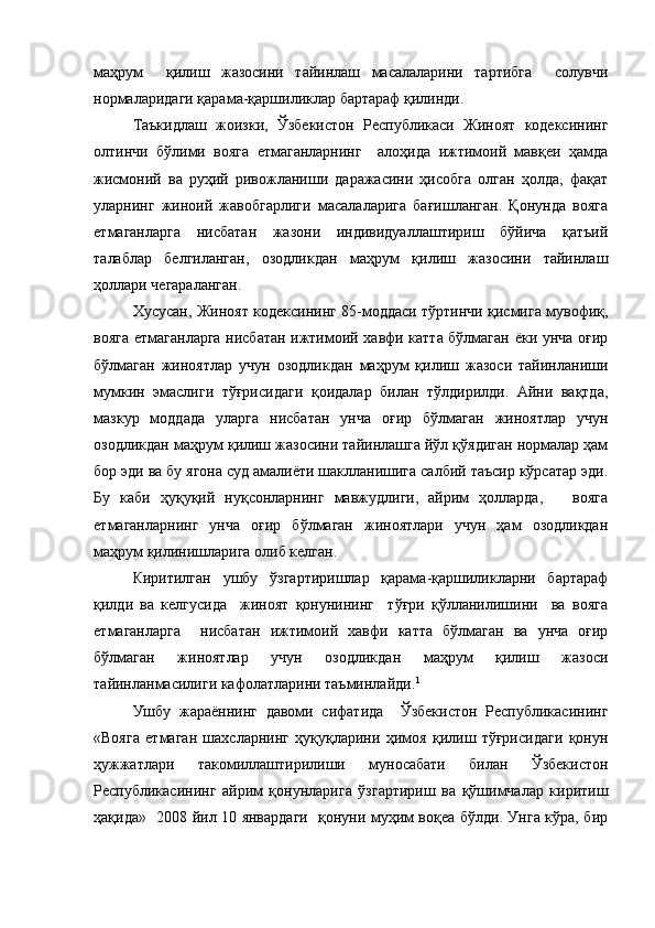маҳрум     қилиш   жазосини   тайинлаш   масалаларини   тартибга     солувчи
нормаларидаги қарама-қаршиликлар бартараф қилинди. 
Таъкидлаш   жоизки,   Ўзбекистон   Республикаси   Жиноят   кодексининг
олтинчи   бўлими   вояга   етмаганларнинг     алоҳида   ижтимоий   мавқеи   ҳамда
жисмоний   ва   руҳий   ривожланиши   даражасини   ҳисобга   олган   ҳолда,   фақат
уларнинг   жиноий   жавобгарлиги   масалаларига   бағишланган.   Қонунда   вояга
етмаганларга   нисбатан   жазони   индивидуаллаштириш   бўйича   қатъий
талаблар   белгиланган,   озодликдан   маҳрум   қилиш   жазосини   тайинлаш
ҳоллари чегараланган.
Хусусан, Жиноят кодексининг 85-моддаси тўртинчи қисмига мувофиқ,
вояга етмаганларга нисбатан ижтимоий хавфи катта бўлмаган ёки унча оғир
бўлмаган   жиноятлар   учун   озодликдан   маҳрум   қилиш   жазоси   тайинланиши
мумкин   эмаслиги   тўғрисидаги   қоидалар   билан   тўлдирилди.   Айни   вақтда,
мазкур   моддада   уларга   нисбатан   унча   оғир   бўлмаган   жиноятлар   учун
озодликдан маҳрум қилиш жазосини тайинлашга йўл қўядиган нормалар ҳам
бор эди ва бу ягона суд амалиёти шаклланишига салбий таъсир кўрсатар эди.
Бу   каби   ҳуқуқий   нуқсонларнинг   мавжудлиги,   айрим   ҳолларда,       вояга
етмаганларнинг   унча   оғир   бўлмаган   жиноятлари   учун   ҳам   озодликдан
маҳрум қилинишларига олиб келган.
Киритилган   ушбу   ўзгартиришлар   қарама-қаршиликларни   бартараф
қилди   ва   келгусида     жиноят   қонунининг     тўғри   қўлланилишини     ва   вояга
етмаганларга     нисбатан   ижтимоий   хавфи   катта   бўлмаган   ва   унча   оғир
бўлмаган   жиноятлар   учун   озодликдан   маҳрум   қилиш   жазоси
тайинланмасилиги кафолатларини таъминлайди. 1
   
Ушбу   жараённинг   давоми   сифатида     Ўзбекистон   Республикасининг
«Вояга   етмаган   шахсларнинг   ҳуқуқларини   ҳимоя   қилиш   тўғрисидаги   қонун
ҳужжатлари   такомиллаштирилиши   муносабати   билан   Ўзбекистон
Республикасининг   айрим   қонунларига   ўзгартириш   ва   қўшимчалар   киритиш
ҳақида»   2008 йил 10 январдаги   қонуни муҳим воқеа бўлди. Унга кўра, бир 