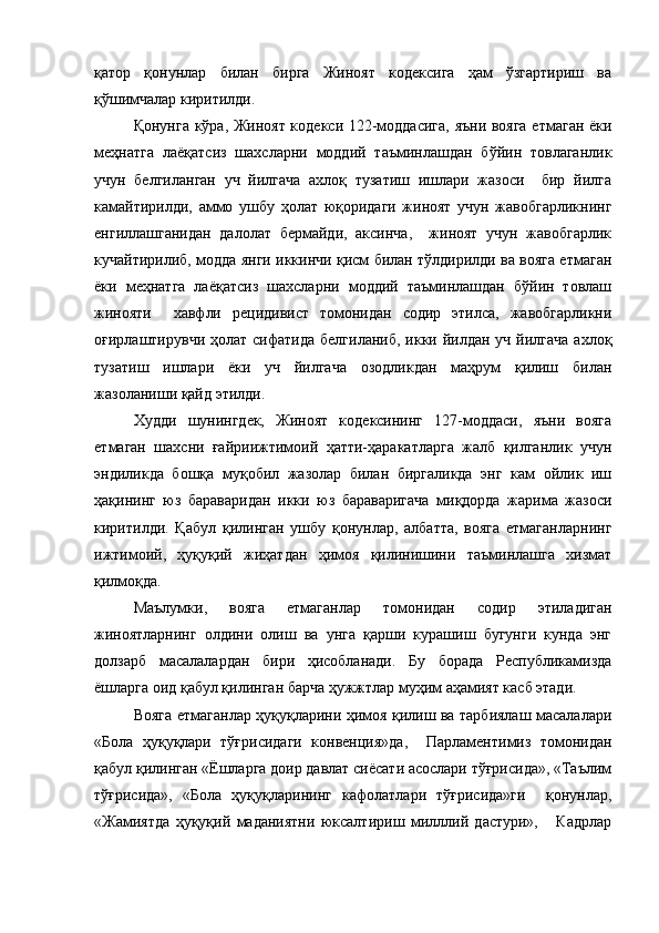 қатор   қонунлар   билан   бирга   Жиноят   кодексига   ҳам   ўзгартириш   ва
қўшимчалар киритилди.
Қонунга кўра, Жиноят кодекси 122-моддасига,  яъни вояга етмаган ёки
меҳнатга   лаёқатсиз   шахсларни   моддий   таъминлашдан   бўйин   товлаганлик
учун   белгиланган   уч   йилгача   ахлоқ   тузатиш   ишлари   жазоси     бир   йилга
камайтирилди,   аммо   ушбу   ҳолат   юқоридаги   жиноят   учун   жавобгарликнинг
енгиллашганидан   далолат   бермайди,   аксинча,     жиноят   учун   жавобгарлик
кучайтирилиб, модда янги иккинчи қисм билан тўлдирилди ва вояга етмаган
ёки   меҳнатга   лаёқатсиз   шахсларни   моддий   таъминлашдан   бўйин   товлаш
жинояти     хавфли   рецидивист   томонидан   содир   этилса,   жавобгарликни
оғирлаштирувчи  ҳолат  сифатида   белгиланиб,  икки йилдан  уч  йилгача   ахлоқ
тузатиш   ишлари   ёки   уч   йилгача   озодликдан   маҳрум   қилиш   билан
жазоланиши қайд этилди.
Худди   шунингдек,   Жиноят   кодексининг   127-моддаси,   яъни   вояга
етмаган   шахсни   ғайриижтимоий   ҳатти-ҳаракатларга   жалб   қилганлик   учун
эндиликда   бошқа   муқобил   жазолар   билан   биргаликда   энг   кам   ойлик   иш
ҳақининг   юз   бараваридан   икки   юз   бараваригача   миқдорда   жарима   жазоси
киритилди.   Қабул   қилинган   ушбу   қонунлар,   албатта,   вояга   етмаганларнинг
ижтимоий,   ҳуқуқий   жиҳатдан   ҳимоя   қилинишини   таъминлашга   хизмат
қилмоқда. 
Маълумки,   вояга   етмаганлар   томонидан   содир   этиладиган
жиноятларнинг   олдини   олиш   ва   унга   қарши   курашиш   бугунги   кунда   энг
долзарб   масалалардан   бири   ҳисобланади.   Бу   борада   Республикамизда
ёшларга оид қабул қилинган барча ҳужжтлар муҳим аҳамият касб этади.  
Вояга етмаганлар ҳуқуқларини ҳимоя қилиш ва тарбиялаш масалалари
«Бола   ҳуқуқлари   тўғрисидаги   конвенция»да,     Парламентимиз   томонидан
қабул қилинган «Ёшларга доир давлат сиёсати асослари тўғрисида», «Таълим
тўғрисида»,   «Бола   ҳуқуқларининг   кафолатлари   тўғрисида»ги     қонунлар,
«Жамиятда   ҳуқуқий   маданиятни   юксалтириш   милллий   дастури»,       Кадрлар 