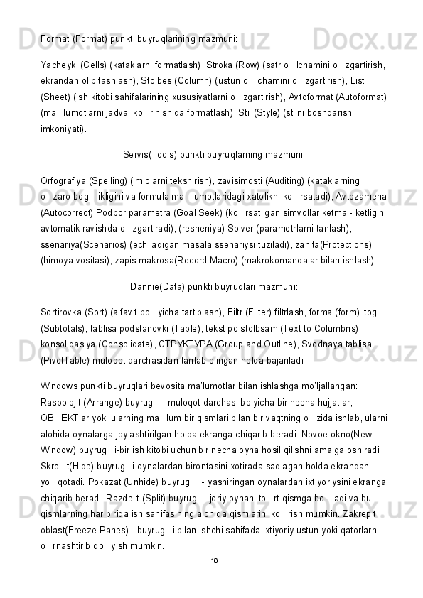 Format (Format) punkti buyruqlarining mazmuni:
Yacheyki (Cells) (kataklarni formatlash), Stroka (Row) (satr o lchamini o zgartirish,  
ekrandan olib tashlash), Stolbes (Column) (ustun o lchamini o zgartirish), List 	
 
(Sheet) (ish kitobi sahifalarining xususiyatlarni o zgartirish), Avtoformat (Autoformat)	

(ma lumotlarni jadval ko rinishida formatlash), Stil (Style) (stilni boshqarish 	
 
imkoniyati).
Servis(Tools) punkti buyruqlarning mazmuni:
Orfografiya (Spelling) (imlolarni tekshirish), zavisimosti (Auditing) (kataklarning 
o zaro bog likligini va formula ma lumotlaridagi xatolikni ko rsatadi), Avtozamena	
   
(Autocorrect) Podbor parametra (Goal Seek) (ko rsatilgan simvollar ketma - ketligini	

avtomatik ravishda o zgartiradi), (resheniya) Solver (parametrlarni tanlash), 	

ssenariya(Scenarios) (echiladigan masala ssenariysi tuziladi), zahita(Protections) 
(himoya vositasi), zapis makrosa(Record Macro) (makrokomandalar bilan ishlash).
Dannie(Data) punkti buyruqlari mazmuni:
Sortirovka (Sort) (alfavit bo yicha tartiblash), Filtr (Filter) filtrlash, forma (form) itogi 	

(Subtotals), tablisa podstanovki (Table), tekst po stolbsam (Text to Columbns), 
konsolidasiya (Consolidate),  СТРУКТУРА  (Group and Outline), Svodnaya tablisa 
(PivotTable) muloqot darchasidan tanlab olingan holda bajariladi. 
Windows punkti buyruqlari bevosita ma’lumotlar bilan ishlashga mo’ljallangan: 
Raspolojit (Arrange) buyrug’i – muloqot darchasi bo’yicha bir necha hujjatlar, 
OB EKTlar yoki ularning ma lum bir qismlari bilan bir vaqtning o zida ishlab, ularni	
  
alohida oynalarga joylashtirilgan holda ekranga chiqarib beradi. Novoe okno(New 
Window) buyrug i-bir ish kitobi uchun bir necha oyna hosil qilishni amalga oshiradi. 	

Skro t(Hide) buyrug i oynalardan birontasini xotirada saqlagan holda ekrandan 	
 
yo qotadi. Pokazat (Unhide) buyrug i - yashiringan oynalardan ixtiyoriysini ekranga	
 
chiqarib beradi. Razdelit (Split) buyrug i-joriy oynani to rt qismga bo ladi va bu 	
  
qismlarning har birida ish sahifasining alohida qismlarini ko rish mumkin. Zakrepit 	

oblast(Freeze Panes) - buyrug i bilan ishchi sahifada ixtiyoriy ustun yoki qatorlarni 	

o rnashtirib qo yish mumkin.	
 
10 