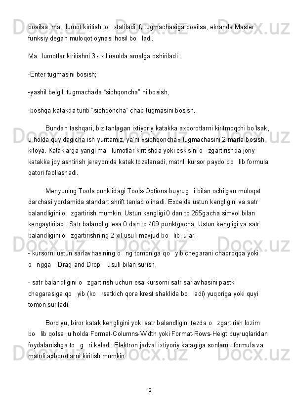 bosilsa, ma lumot kiritish to xtatiladi; f 
x  tugmachasiga bosilsa, ekranda Master 
funksiy degan muloqot oynasi hosil bo ladi.	

Ma lumotlar kiritishni 3 - xil usulda amalga oshiriladi: 	

-Enter tugmasini bosish;
-yashil belgili tugmachada  sichqoncha” ni bosish,	

-boshqa katakda turib “sichqoncha” chap tugmasini bosish.
Bundan tashqari, biz tanlagan ixtiyoriy katakka axborotlarni kiritmoqchi bo’lsak,
u holda quyidagicha ish yuritamiz, ya’ni «sichqoncha» tugmachasini 2 marta bosish 
kifoya.  К ataklarga yangi ma lumotlar kiritishda yoki eskisini o zgartirishda joriy 
 
katakka joylashtirish jarayonida katak tozalanadi, matnli kursor paydo bo lib formula	

qatori faollashadi. 
Menyuning Tools punktidagi Tools-Options buyrug i bilan ochilgan muloqat 	

darchasi yordamida standart shrift tanlab olinadi. Excelda ustun kengligini va satr 
balandligini o zgartirish mumkin. Ustun kengligi 0 dan to 255gacha simvol bilan 	

kengaytiriladi. Satr balandligi esa 0 dan to 409 punktgacha. Ustun kengligi va satr 
balandligini o zgartirishning 2 xil usuli mavjud bo lib, ular: 
 
- kursorni ustun sarlavhasining o ng tomoniga qo yib chegarani chaproqqa yoki 	
 
o ngga  Drag-and Drop  usuli bilan surish,	
  
- satr balandligini o zgartirish uchun esa kursorni satr sarlavhasini pastki 	

chegarasiga qo yib (ko rsatkich qora krest shaklida bo ladi) yuqoriga yoki quyi 	
  
tomon suriladi. 
Bordiyu, biror katak kengligini yoki satr balandligini tezda o zgartirish lozim 	

bo lib qolsa, u holda Format-Columns-Width yoki Format-Rows-Heigt buyruqlaridan	

foydalanishga to g ri keladi. Elektron jadval ixtiyoriy katagiga sonlarni, formula va 	
 
matnli axborotlarni kiritish mumkin.
12 