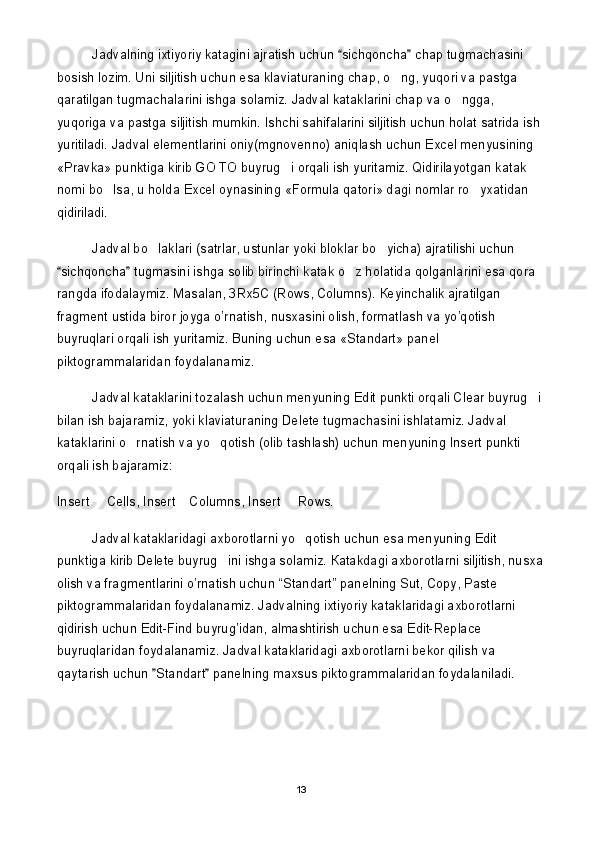   Jadvalning ixtiyoriy katagini ajratish uchun  sichqoncha  chap tugmachasini  
bosish lozim. Uni siljitish uchun esa klaviaturaning chap, o ng, yuqori va pastga 	

qaratilgan tugmachalarini ishga solamiz. Jadval kataklarini chap va o ngga, 	

yuqoriga va pastga siljitish mumkin. Ishchi sahifalarini siljitish uchun holat satrida ish 
yuritiladi. Jadval elementlarini oniy(mgnovenno) aniqlash uchun Excel menyusining 
«Pravka» punktiga kirib GO TO buyrug i orqali ish yuritamiz. Qidirilayotgan katak 	

nomi bo lsa, u holda Excel oynasining «Formula qatori» dagi nomlar ro yxatidan 	
 
qidiriladi.
Jadval bo laklari (satrlar, ustunlar yoki bloklar bo yicha) ajratilishi uchun 	
 
sichqoncha  tugmasini ishga solib birinchi katak o z holatida qolganlarini esa qora 	
 	
rangda ifodalaymiz.  Masalan , 3Rx5C (Rows, Columns).  К eyinchalik ajratilgan 
fragment ustida biror joyga o’rnatish, nusxasini olish, formatlash va yo’qotish 
buyruqlari orqali ish yuritamiz. Buning uchun esa «Standart» panel 
piktogrammalaridan foydalanamiz. 
Jadval kataklarini tozalash uchun menyuning Edit punkti orqali Clear buyrug i 	

bilan ish bajaramiz, yoki klaviaturaning Delete tugmachasini ishlatamiz. Jadval 
kataklarini o rnatish va yo qotish (olib tashlash) uchun menyuning Insert punkti 	
 
orqali ish bajaramiz:
Insert   Cells, Insert  Columns, Insert   Rows. 	
  
Jadval kataklaridagi axborotlarni yo qotish uchun esa menyuning Edit 	

punktiga kirib Delete buyrug ini ishga solamiz. 	
 К atakdagi axborotlarni siljitish, nusxa
olish va fragmentlarini o’rnatish uchun “Standart” panelning Sut, Copy, Paste 
piktogrammalaridan foydalanamiz. Jadvalning ixtiyoriy kataklaridagi axborotlarni 
qidirish uchun Edit-Find buyrug’idan, almashtirish uchun esa Edit-Replace 
buyruqlaridan foydalanamiz. Jadval kataklaridagi axborotlarni bekor qilish va 
qaytarish uchun  Standart  panelning maxsus piktogrammalaridan foydalaniladi.	
 
13 