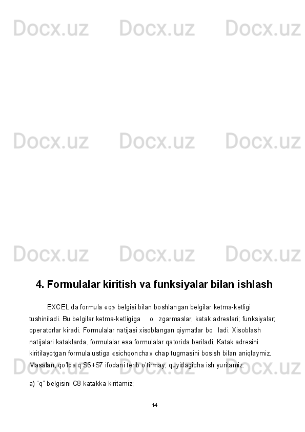 4. Formulalar kiritish va funksiyalar bilan ishlash
EXCEL da formula «q» belgisi bilan boshlangan belgilar ketma-ketligi 
tushiniladi. Bu belgilar ketma-ketligiga   o zgarmaslar; katak adreslari; funksiyalar;  
operatorlar kiradi. Formulalar natijasi xisoblangan qiymatlar bo ladi. Xisoblash 	

natijalari kataklarda, formulalar esa formulalar qatorida beriladi.  К atak adresini 
kiritilayotgan formula ustiga «sichqoncha» chap tugmasini bosish bilan aniqlaymiz. 
Masalan,  qo’lda q S6+S7 ifodani terib o’tirmay, quyidagicha ish yuritamiz:
a) “q” belgisini C8 katakka kiritamiz;
14 