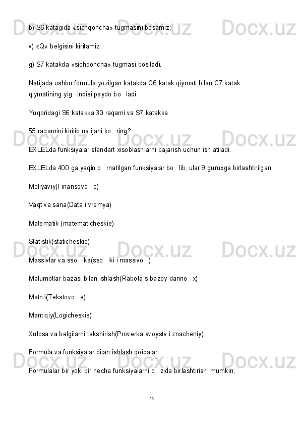 b) S6 katagida «sichqoncha» tugmasini bosamiz;
v) «Q» belgisini kiritamiz;
g) S7 katakda «sichqoncha» tugmasi bosiladi.
Natijada ushbu formula yozilgan katakda C6 katak qiymati bilan C7 katak 
qiymatining yig indisi paydo bo ladi. 
Yuqoridagi S6 katakka 30 raqami va S7 katakka 
55 raqamini kiritib natijani ko ring?	

EXLELda funksiyalar standart xisoblashlarni bajarish uchun ishlatiladi. 
EXLELda 400 ga yaqin o rnatilgan funksiyalar bo lib, ular 9 guruxga birlashtirilgan.	
 
Moliyaviy(Finansovo e)	

Vaqt va sana(Data i vremya)
Matematik (matematicheskie)
Statistik(staticheskie)
Massivlar va sso lka(sso lki i massivo )	
  
Malumotlar bazasi bilan ishlash(Rabota s bazoy danno x)	

Matnli(Tekstovo e)	

Mantiqiy(Logicheskie)
Xulosa va belgilarni tekshirish(Proverka svoystv i znacheniy)
Formula va funksiyalar bilan ishlash qoidalari
Formulalar bir yoki bir necha funksiyalarni o zida birlashtirishi mumkin;	

15 