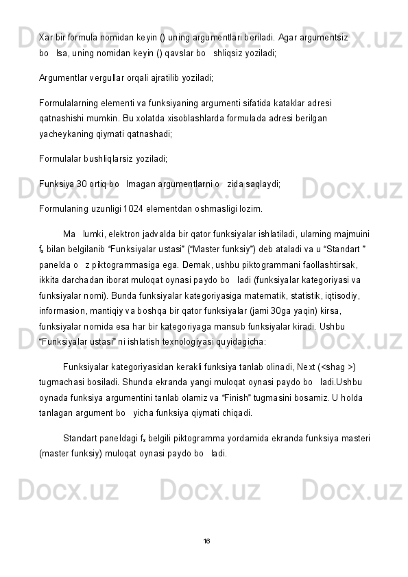 Xar bir formula nomidan keyin () uning argumentlari beriladi. Agar argumentsiz 
bo lsa, uning nomidan keyin () qavslar bo shliqsiz yoziladi; 
Argumentlar vergullar orqali ajratilib yoziladi;
Formulalarning elementi va funksiyaning argumenti sifatida kataklar adresi 
qatnashishi mumkin. Bu xolatda xisoblashlarda formulada adresi berilgan 
yacheykaning qiymati qatnashadi;
Formulalar bushliqlarsiz yoziladi;
Funksiya 30 ortiq bo lmagan argumentlarni o zida saqlaydi;	
 
Formulaning uzunligi 1024 elementdan oshmasligi lozim.
Ma lumki, elektron jadvalda bir qator funksiyalar ishlatiladi, ularning majmuini 	

f
x  bilan belgilanib  Funksiyalar ustasi  ( Master funksiy ) deb ataladi va u  Standart   	
     
panelda o z piktogrammasiga ega. Demak, ushbu piktogrammani faollashtirsak, 	

ikkita darchadan iborat muloqat oynasi paydo bo ladi (funksiyalar kategoriyasi va 	

funksiyalar nomi). Bunda funksiyalar kategoriyasiga matematik, statistik, iqtisodiy, 
informasion, mantiqiy va boshqa bir qator funksiyalar (jami 30ga yaqin) kirsa, 
funksiyalar nomida esa har bir kategoriyaga mansub funksiyalar kiradi. Ushbu 
Funksiyalar ustasi  ni ishlatish texnologiyasi quyidagicha:	
 
Funksiyalar kategoriyasidan kerakli funksiya tanlab olinadi, Next (<shag >) 
tugmachasi bosiladi. Shunda ekranda yangi muloqat oynasi paydo bo ladi.Ushbu 	

oynada funksiya argumentini tanlab olamiz va  Finish  tugmasini bosamiz. U holda 	
 
tanlagan argument bo yicha funksiya qiymati chiqadi.	

Standart paneldagi f
x  belgili piktogramma yordamida ekranda funksiya masteri 
(master funksiy) muloqat oynasi paydo bo ladi.	

16 