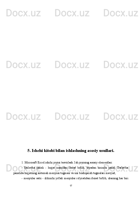 5. Ishchi kitobi bilan ishlashning asosiy usullari.
1. Microsoft Excel ishchi joyini tasvirlash. Ish joyining asosiy elementlari:
-   Sarlavha   paneli   -   hujjat   nomidan   iborat   bo'lib,   tepadan   birinchi   panel.   Sarlavha
panelida hujjatning sistemali menyusi tugmasi va uni boshqarish tugmalari mavjud;
- menyular satri - ikkinchi yo'lak menyular ro'yxatidan iborat bo'lib, ularning har biri
17 