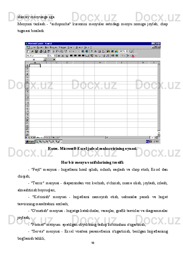 shaxsiy menyusiga ega.
Menyuni   tanlash   -   "sichqoncha"   kursorini   menyular   satridagi   menyu   nomiga   joylab,   chap
tugmasi bosiladi. 
Rasm. Microsoft Excel jadval muharririning oynasi.
Har bir menyu vazifalarining tavsifi:
-   "Fayl"   menyusi   -   hujjatlarni   hosil   qilish,   ochish,   saqlash   va   chop   etish,   Excel   dan
chiqish;
- "Taxrir"  menyusi -  diapazondan voz kechish, o'chirish, nusxa olish, joylash, izlash,
almashtirish buyruqlari;
-   "Ko'rinish"   menyusi   -   hujjatlarni   namoyish   etish,   uskunalar   paneli   va   hujjat
tasvirining masshtabini sozlash;
- "O'rnatish" menyusi - hujjatga katakchalar, varaqlar, grafik tasvirlar va diagrammalar
joylash;
- "Format" menyusi- ajratilgan obyektning tashqi ko'rinishini o'zgartirish;
-   "Servis"   menyusi   -   Excel   vositasi   parametlarini   o'zgartirish,   berilgan   hujjatlarning
bog'lanish tahlili;
18 