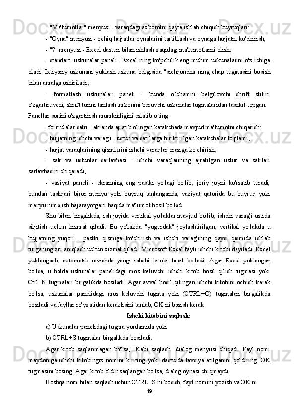 - "Ma'lumotlar" menyusi - varaqdagi axborotni qayta ishlab chiqish buyruqlari;
  - "Oyna" menyusi - ochiq hujjatlar oynalarini tartiblash va oynaga hujjatni ko'chirish;
- "?" menyusi - Excel dasturi bilan ishlash xaqidagi ma'lumotlarni olish;
- standart  uskunalar paneli - Excel ning ko'pchilik eng muhim uskunalarini o'z ichiga
oladi.   Ixtiyoriy   uskunani   yuklash   uskuna  belgisida   "sichqoncha"ning  chap  tugmasini  bosish
bilan amalga oshiriladi;
-   formatlash   uskunalari   paneli   -   bunda   o'lchamni   belgilovchi   shrift   stilini
o'zgartiruvchi, shrift turini tanlash imkonini beruvchi uskunalar tugmalaridan tashkil topgan.
Panellar sonini o'zgartirish mumkinligini eslatib o'ting:
-formulalar satri - ekranda ajratib olingan katakchada mavjud ma'lumotni chiqarish;
- hujjatning ishchi varag'i - ustun va satrlarga biriktirilgan katakchalar to'plami;
- hujjat varaqlarining qismlarini ishchi varaqlar orasiga ko'chirish;
-   satr   va   ustunlar   sarlavhasi   -   ishchi   varaqlarining   ajratilgan   ustun   va   satrlari
sarlavhasini chiqaradi;
-   vaziyat   paneli   -   ekranning   eng   pastki   yo'lagi   bo'lib,   joriy   joyni   ko'rsatib   turadi,
bundan   tashqari   biror   menyu   yoki   buyruq   tanlanganda,   vaziyat   qatorida   bu   buyruq   yoki
menyu nima ish bajarayotgani haqida ma'lumot hosil bo'ladi.
Shu  bilan  birgalikda,  ish  joyida  vertikal   yo'laklar  mavjud  bo'lib,  ishchi  varag'i  ustida
siljitish   uchun   hizmat   qiladi.   Bu   yo'lakda   "yugurdak"   joylashtirilgan,   vertikal   yo'lakda   u
hujjatning   yuqori   -   pastki   qismiga   ko'chirish   va   ishchi   varag'ining   qaysi   qismida   ishlab
turganingizni aniqlash uchun xizmat qiladi. Microsoft Excel fayli ishchi kitobi deyiladi. Excel
yuklangach,   avtomatik   ravishda   yangi   ishchi   kitobi   hosil   bo'ladi.   Agar   Excel   yuklangan
bo'lsa,   u   holda   uskunalar   panelidagi   mos   keluvchi   ishchi   kitob   hosil   qilish   tugmasi   yoki
Ctrl+N tugmalari  birgalikda bosiladi. Agar avval hosil qilingan ishchi kitobini ochish kerak
bo'lsa,   uskunalar   panelidagi   mos   keluvchi   tugma   yoki   (CTRL+O)   tugmalari   birgalikda
bosiladi va fayllar ro'yxatidan keraklisini tanlab, OK ni bosish kerak. 
  Ishchi kitobini saqlash:
a) Uskunalar panelidagi tugma yordamida yoki
b) CTRL+S tugmalar birgalikda bosiladi.
Agar   kitob   saqlanmagan   bo'lsa,   "Kabi   saqlash"   dialog   menyusi   chiqadi.   Fayl   nomi
maydoniga   ishchi   kitobingiz   nomini   kiriting   yoki   dasturda   tavsiya   etilganini   qoldiring.   OK
tugmasini bosing. Agar kitob oldin saqlangan bo'lsa, dialog oynasi chiqmaydi.
Boshqa nom bilan saqlash uchun CTRL+S ni bosish, fayl nomini yozish va OK ni 
19 