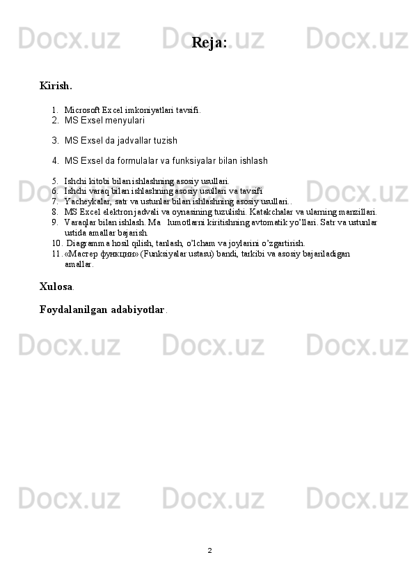 Reja:
Kirish.
1. Microsoft Excel imkoniyatlari tavsifi.
2. MS Exsel menyulari 
3. MS Exsel da jadvallar tuzish
4. MS Exsel da formulalar va funksiyalar bilan ishlash
5. Ishchi kitobi bilan ishlashning asosiy usullari.
6. Ishchi varaq bilan ishlashning asosiy usullari va tavsifi
7. Yacheykalar, satr va ustunlar bilan ishlashning asosiy usullari..
8. MS Excel elektron jadvali va oynasining tuzulishi. Katakchalar va ularning manzillari.
9. Varaqlar bilan ishlash. Ma lumotlarni kiritishning avtomatik yo’llari. Satr va ustunlar
ustida amallar bajarish. 
10.   Diagramma hosil qilish, tanlash, o’lcham va joylarini o’zgartirish.
11. « Мастер   функции » (Funksiyalar ustasu) bandi, tarkibi va asosiy bajariladigan 
amallar.  
Xulosa .
Foydalanilgan adabiyotlar . 
2 