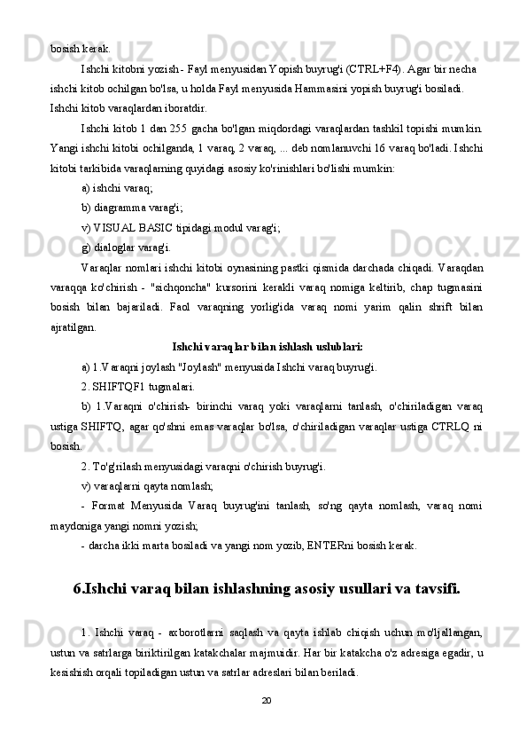 bosish kerak.
Ishchi kitobni yozish - Fayl menyusidan Yopish buyrug'i (CTRL+F4). Agar bir necha 
ishchi kitob ochilgan bo'lsa, u holda Fayl menyusida Hammasini yopish buyrug'i bosiladi. 
Ishchi kitob varaqlardan iboratdir.
Ishchi kitob 1 dan 255 gacha bo'lgan miqdordagi varaqlardan tashkil topishi mumkin.
Yangi ishchi kitobi ochilganda, 1 varaq, 2 varaq, ... deb nomlanuvchi 16 varaq bo'ladi. Ishchi
kitobi tarkibida varaqlarning quyidagi asosiy ko'rinishlari bo'lishi mumkin:
a) ishchi varaq;
b) diagramma varag'i;
v) VISUAL BASIC tipidagi modul varag'i;
g) dialoglar varag'i.
Varaqlar nomlari ishchi kitobi oynasining pastki qismida darchada chiqadi. Varaqdan
varaqqa   ko'chirish   -   "sichqoncha"   kursorini   kerakli   varaq   nomiga   keltirib,   chap   tugmasini
bosish   bilan   bajariladi.   Faol   varaqning   yorlig'ida   varaq   nomi   yarim   qalin   shrift   bilan
ajratilgan. 
  Ishchi varaqlar bilan ishlash uslublari:
a) 1.Varaqni joylash "Joylash" menyusida Ishchi varaq buyrug'i. 
2. SHIFTQF1 tugmalari.
b)   1.Varaqni   o'chirish-   birinchi   varaq   yoki   varaqlarni   tanlash,   o'chiriladigan   varaq
ustiga  SHIFTQ,  agar  qo'shni  emas varaqlar  bo'lsa,  o'chiriladigan varaqlar ustiga CTRLQ  ni
bosish.
2. To'g'rilash menyusidagi varaqni o'chirish buyrug'i.
v) varaqlarni qayta nomlash;
-   Format   Menyusida   Varaq   buyrug'ini   tanlash,   so'ng   qayta   nomlash,   varaq   nomi
maydoniga yangi nomni yozish;
- darcha ikki marta bosiladi va yangi nom yozib, ENTERni bosish kerak.
6.Ishchi varaq bilan ishlashning asosiy usullari va tavsifi.
1.   Ishchi   varaq   -   axborotlarni   saqlash   va   qayta   ishlab   chiqish   uchun   mo'ljallangan,
ustun va satrlarga biriktirilgan katakchalar majmuidir. Har bir katakcha o'z adresiga egadir, u
kesishish orqali topiladigan ustun va satrlar adreslari bilan beriladi.
20 