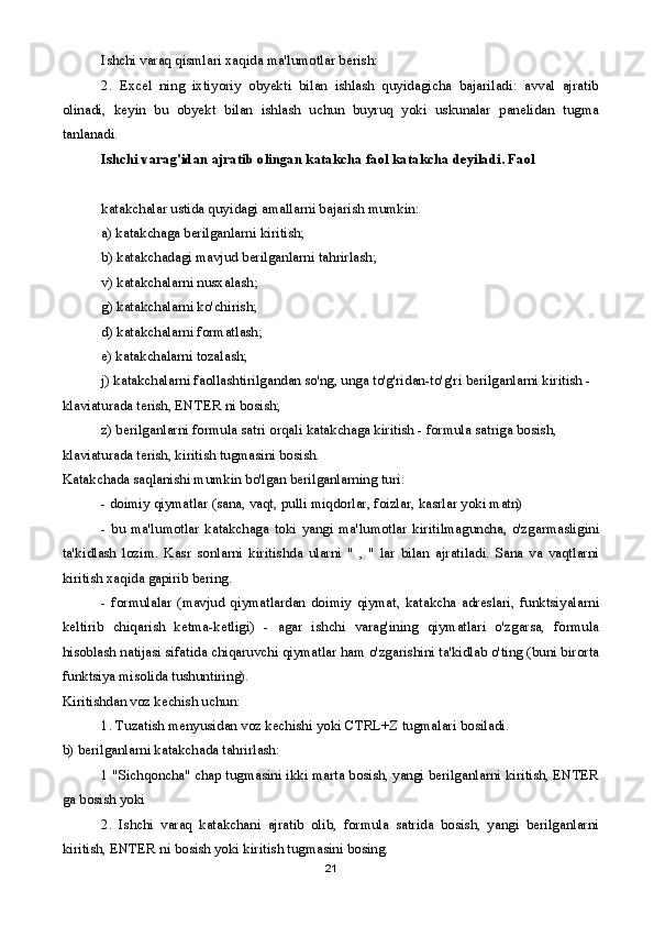 Ishchi varaq qismlari xaqida ma'lumotlar berish:
2.   Excel   ning   ixtiyoriy   obyekti   bilan   ishlash   quyidagicha   bajariladi:   avval   ajratib
olinadi,   keyin   bu   obyekt   bilan   ishlash   uchun   buyruq   yoki   uskunalar   panelidan   tugma
tanlanadi.
Ishchi varag'idan ajratib olingan katakcha faol katakcha deyiladi. Faol 
katakchalar ustida quyidagi amallarni bajarish mumkin:
a) katakchaga berilganlarni kiritish;
b) katakchadagi mavjud berilganlarni tahrirlash;
v) katakchalarni nusxalash;
g) katakchalarni ko'chirish;
d) katakchalarni formatlash;
e) katakchalarni tozalash;
j) katakchalarni faollashtirilgandan so'ng, unga to'g'ridan-to'g'ri berilganlarni kiritish - 
klaviaturada terish, ENTER ni bosish;
z) berilganlarni formula satri orqali katakchaga kiritish - formula satriga bosish, 
klaviaturada terish, kiritish tugmasini bosish.
Katakchada saqlanishi mumkin bo'lgan berilganlarning turi:
- doimiy qiymatlar (sana, vaqt, pulli miqdorlar, foizlar, kasrlar yoki matn)
-   bu   ma'lumotlar   katakchaga   toki   yangi   ma'lumotlar   kiritilmaguncha,   o'zgarmasligini
ta'kidlash   lozim.   Kasr   sonlarni   kiritishda   ularni   "   ,   "   lar   bilan   ajratiladi.   Sana   va   vaqtlarni
kiritish xaqida gapirib bering.
-   formulalar   (mavjud   qiymatlardan   doimiy   qiymat,   katakcha   adreslari,   funktsiyalarni
keltirib   chiqarish   ketma-ketligi)   -   agar   ishchi   varag'ining   qiymatlari   o'zgarsa,   formula
hisoblash natijasi sifatida chiqaruvchi qiymatlar ham o'zgarishini ta'kidlab o'ting (buni birorta
funktsiya misolida tushuntiring).
Kiritishdan voz kechish uchun:
1. Tuzatish menyusidan voz kechishi yoki CTRL+Z tugmalari bosiladi.
b) berilganlarni katakchada tahrirlash:
1 "Sichqoncha" chap tugmasini ikki marta bosish, yangi berilganlarni kiritish, ENTER
ga bosish yoki
2.   Ishchi   varaq   katakchani   ajratib   olib,   formula   satrida   bosish,   yangi   berilganlarni
kiritish, ENTER ni bosish yoki kiritish tugmasini bosing.
21 
