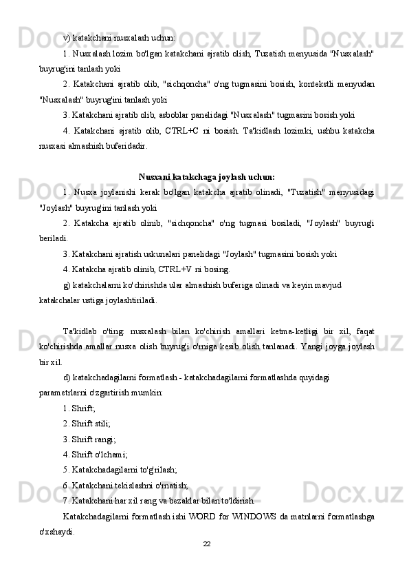 v) katakchani nusxalash uchun:
1. Nusxalash lozim bo'lgan katakchani ajratib olish, Tuzatish menyusida "Nusxalash"
buyrug'ini tanlash yoki
2.   Katakchani   ajratib   olib,   "sichqoncha"   o'ng   tugmasini   bosish,   kontekstli   menyudan
"Nusxalash" buyrug'ini tanlash yoki
3. Katakchani ajratib olib, asboblar panelidagi "Nusxalash" tugmasini bosish yoki
4.   Katakchani   ajratib   olib,   CTRL+C   ni   bosish.   Ta'kidlash   lozimki,   ushbu   katakcha
nusxasi almashish buferidadir. 
Nusxani katakchaga joylash uchun:
1.   Nusxa   joylanishi   kerak   bo'lgan   katakcha   ajratib   olinadi,   "Tuzatish"   menyusidagi
"Joylash" buyrug'ini tanlash yoki
2.   Katakcha   ajratib   olinib,   "sichqoncha"   o'ng   tugmasi   bosiladi,   "Joylash"   buyrug'i
beriladi.
3. Katakchani ajratish uskunalari panelidagi "Joylash" tugmasini bosish yoki
4. Katakcha ajratib olinib, CTRL+V ni bosing.
g) katakchalarni ko'chirishda ular almashish buferiga olinadi va keyin mavjud 
katakchalar ustiga joylashtiriladi.
Ta'kidlab   o'ting:   nusxalash   bilan   ko'chirish   amallari   ketma-ketligi   bir   xil,   faqat
ko'chirishda  amallar  nusxa   olish  buyrug'i  o'rniga  kesib  olish  tanlanadi.   Yangi   joyga   joylash
bir xil.
d) katakchadagilarni formatlash - katakchadagilarni formatlashda quyidagi 
parametrlarni o'zgartirish mumkin:
1. Shrift;
2. Shrift stili;
3. Shrift rangi;
4. Shrift o'lchami;
5. Katakchadagilarni to'g'rilash;
6. Katakchani tekislashni o'rnatish;
7. Katakchani har xil rang va bezaklar bilan to'ldirish.
Katakchadagilarni formatlash ishi WORD for WINDOWS da matnlarni formatlashga
o'xshaydi.
22 