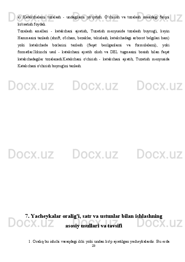 e)   Katakchalarni   tozalash   -   undagilarni   yo'qotish.   O'chirish   va   tozalash   orasidagi   farqni
ko'rsatish foydali.
Tozalash   amallari   -   katakchani   ajratish,   Tuzatish   menyusida   tozalash   buyrug'i,   keyin
Hammasini tanlash (shrift, o'lcham, bezaklar, tekislash, katakchadagi axborot belgilari ham)
yoki   katakchada   borlarini   tanlash   (faqat   berilganlarni   va   formulalarni),   yoki
formatlar.Ikkinchi   usul   -   katakchani   ajratib   olish   va   DEL   tugmasini   bosish   bilan   faqat
katakchadagilar   tozalanadi.Katakchani   o'chirish   -   katakchani   ajratib,   Tuzatish   menyusida
Katakchani o'chirish buyrug'ini tanlash.
7. Yacheykalar oralig'i, satr va ustunlar bilan ishlashning
asosiy usullari va tavsifi
1. Oraliq-bu ishchi varaqdagi ikki yoki undan ko'p ajratilgan yacheykalardir. Bu erda
23 