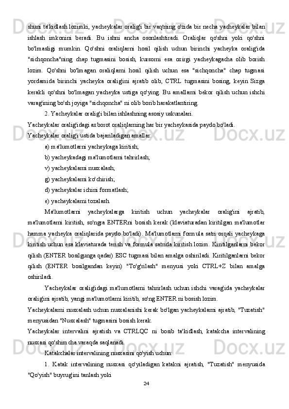 shuni ta'kidlash lozimki, yacheykalar oralig'i bir vaqtning o'zida bir necha yacheykalar bilan
ishlash   imkonini   beradi.   Bu   ishni   ancha   osonlashtiradi.   Oraliqlar   qo'shni   yoki   qo'shni
bo'lmasligi   mumkin.   Qo'shni   oraliqlarni   hosil   qilish   uchun   birinchi   yacheyka   oralig'ida
"sichqoncha"ning   chap   tugmasini   bosish,   kursorni   esa   oxirgi   yacheykagacha   olib   borish
lozim.   Qo'shni   bo'lmagan   oraliqlarni   hosil   qilish   uchun   esa   "sichqoncha"   chap   tugmasi
yordamida   birinchi   yacheyka   oralig'ini   ajratib   olib,   CTRL   tugmasini   bosing,   keyin   Sizga
kerakli   qo'shni   bo'lmagan   yacheyka   ustiga   qo'ying.   Bu   amallarni   bekor   qilish   uchun   ishchi
varag'ining bo'sh joyiga "sichqoncha" ni olib borib harakatlantiring.
2. Yacheykalar oralig'i bilan ishlashning asosiy uskunalari.
Yacheykalar oralig'idagi axborot oraliqlarning har bir yacheykasida paydo bo'ladi.
Yacheykalar oralig'i ustida bajariladigan amallar:
a) ma'lumotlarni yacheykaga kiritish;
b) yacheykadagi ma'lumotlarni tahrirlash;
v) yacheykalarni nusxalash;
g) yacheykalarni ko'chirish;
d) yacheykalar ichini formatlash; 
e) yacheykalarni tozalash.
Ma'lumotlarni   yacheykalarga   kiritish   uchun   yacheykalar   oralig'ini   ajratib,
ma'lumotlarni   kiritish,   so'ngra   ENTERni   bosish   kerak   (klaviaturadan   kiritilgan   ma'lumotlar
hamma yacheyka oraliqlarida paydo bo'ladi). Ma'lumotlarni formula satri orqali yacheykaga
kiritish uchun esa klaviaturada terish va formula satrida kiritish lozim. Kiritilganlarni  bekor
qilish (ENTER bosilgunga qadar) ESC tugmasi bilan amalga oshiriladi. Kiritilganlarni bekor
qilish   (ENTER   bosilgandan   keyin)   "To'g'rilash"   menyusi   yoki   CTRL+Z   bilan   amalga
oshiriladi.
Yacheykalar   oralig'idagi   ma'lumotlarni   tahrirlash   uchun   ishchi   varag'ida   yacheykalar
oralig'ini ajratib, yangi ma'lumotlarni kiritib, so'ng ENTER ni bosish lozim.
Yacheykalarni nusxalash uchun nusxalanishi kerak bo'lgan yacheykalarni ajratib, "Tuzatish"
menyusidan "Nusxalash" tugmasini bosish kerak.
Yacheykalar   intervalini   ajratish   va   CTRLQC   ni   bosib   ta'kidlash,   katakcha   intervalining
nusxasi qo'shimcha varaqda saqlanadi.
Katakchalar intervalining nusxasini qo'yish uchun:
1.   Katak   intervalining   nusxasi   qo'yiladigan   katakni   ajratish,   "Tuzatish"   menyusida
"Qo'yish" buyrug'ini tanlash yoki
24 