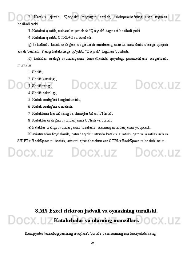 2.   Katakni   ajratib,   "Qo'yish"   buyrug'ini   tanlab,   "sichqoncha"ning   chap   tugmasi
bosiladi yoki
3. Katakni ajratib, uskunalar panelida "Qo'yish" tugmasi bosiladi yoki
4. Katakni ajratib, CTRL+U ni bosiladi.
g)   ta'kidlash:   katak   oralig'ini   o'zgartirish   amalining   oxirida   nusxalash   o'rniga   qirqish
amali beriladi. Yangi katakchaga qo'yilib, "Qo'yish" tugmasi bosiladi.
d)   kataklar   oralig'i   mundarijasini   formatlashda   quyidagi   parametrlarni   o'zgartirish
mumkin:
1. Shrift;
2. Shrift kattaligi;
3. Shrift rangi;
4. Shrift qalinligi;
5. Katak oralig'ini tenglashtirish;
6. Katak oralig'ini o'rnatish;
7. Kataklarni har xil rang va chiziqlar bilan to'ldirish;
8. Kataklar oralig'ini mundarijasini bo'lish va burish.
e) kataklar oralig'i mundarijasini tozalash - ularning mundarijasini yo'qotadi.
Klaviaturadan foydalanib, qatorda yoki ustunda katakni ajratish, qatorni ajratish uchun
SHIFT+ BackSpace ni bosish, ustunni ajratish uchun esa CTRL+BackSpace ni bosish lozim.
8.MS Excel elektron jadvali va oynasining tuzulishi.
Katakchalar va ularning manzillari.
Kompyuter texnologiyasining rivojlanib borishi va insonning ish faoliyatida keng 
25 