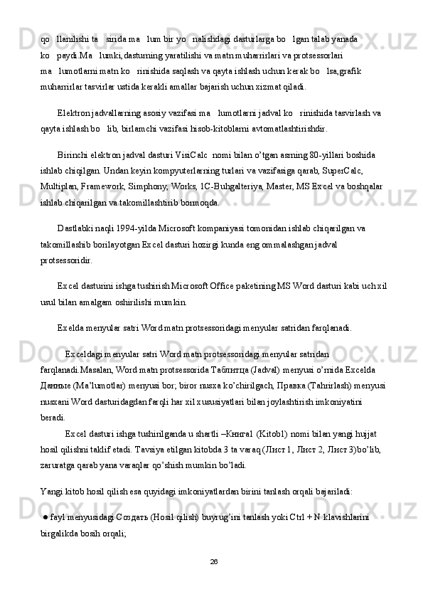 qo llanilishi ta sirida ma lum bir yo nalishdagi dasturlarga bo lgan talab yanada     
ko paydi.Ma lumki,dasturning yaratilishi va matn muharrirlari va protsessorlari 
 
ma lumotlarni matn ko rinishida saqlash va qayta ishlash uchun kerak bo lsa,grafik 
  
muharrirlar tasvirlar ustida kerakli amallar bajarish uchun xizmat qiladi. 
Elektron jadvallarning asosiy vazifasi ma lumotlarni jadval ko rinishida tasvirlash va 	
 
qayta ishlash bo lib, birlamchi vazifasi hisob-kitoblarni avtomatlashtirishdir.	

Birinchi elektron jadval dasturi VisiCal с    nomi bilan o’tgan asrning 80-yillari boshida 
ishlab chiqilgan. Undan keyin kompyuterlarning turlari va vazifasiga qarab, SuperCalc, 
Multiplan, Framework, Simphony, Works, 1C-Buhgalteriya, Master, MS Excel va boshqalar 
ishlab chiqarilgan va takomillashtirib bormoqda. 
Dastlabki naqli 1994-yilda Microsoft kompaniyasi tomonidan ishlab chiqarilgan va 
takomillashib borilayotgan Excel dasturi hozirgi kunda eng ommalashgan jadval 
protsessoridir.
Excel dasturini ishga tushirish Microsoft Office paketining MS Word dasturi kabi uch xil
usul bilan amalgam oshirilishi mumkin.      
Exelda menyular satri Word matn protsessoridagi menyular satridan farqlanadi.
Exceldagi menyular satri Word matn protsessoridagi menyular satridan 
farqlanadi.Masalan, Word matn protsessorida  Таблитца  (Jadval) menyusi o’rnida Excelda 
Данные  (Ma’lumotlar) menyusi bor; biror nusxa ko’chirilgach,  Правка  (Tahrirlash) menyusi 
nusxani Word dasturidagdan farqli har xil xususiyatlari bilan joylashtirish imkoniyatini 
beradi.
Excel dasturi ishga tushirilganda u shartli – Книга 1 (Kitob1) nomi bilan yangi hujjat 
hosil qilishni taklif etadi. Tavsiya etilgan kitobda 3 ta varaq ( Лист  1,  Лист  2,  Лист  3)bo’lib, 
zaruratga qarab yana varaqlar qo’shish mumkin bo’ladi.
Yangi kitob hosil qilish esa quyidagi imkoniyatlardan birini tanlash orqali bajariladi:
  ● fayl menyusidagi  Создать  (Hosil qilish) buyrug’ini tanlash yoki Ctrl + N klavishlarini 
birgalikda bosih orqali;
26 