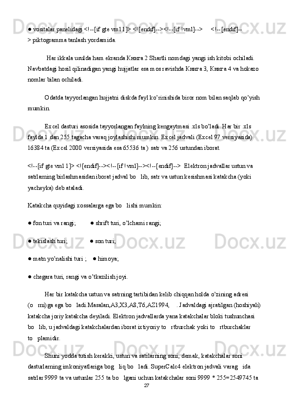 ● vositalar panelidagi <!--[if gte vml 1]> <![endif]--><!--[if !vml]--> <!--[endif]--
>   piktogramma tanlash yordamida.
  Har ikkala usulda ham ekranda  Книга  2 Shartli nomdagi yangi ish kitobi ochiladi. 
Navbatdagi hosil qilinadigan yangi hujjatlar esa mos ravishda  Книга  3,  Книга  4 va hokazo 
nomlar bilan ochiladi.
Odatda tayyorlangan hujjatni diskda fayl ko’rinishida biror nom bilan saqlab qo’yish 
mumkin. 
Excel dasturi asosida tayyorlangan faylning kengaytmasi .xls bo’ladi. Har bir .xls 
faylda 1 dan 255 tagacha varaq joylashishi mumkin. Excel jadvali (Excel 97 versiyasida) 
16384 ta (Excel 2000 versiyasida esa 65536 ta ) satr va 256 ustundan iborat.    
<!--[if gte vml 1]> <![endif]--><!--[if !vml]--><!--[endif]-->    Elektron jadvallar ustun va 
satrlarning birlashmasidan iborat jadval bo lib, satr va ustun kesishmasi katakcha (yoki 
yacheyka) deb ataladi.
Katakcha quyidagi xossalarga ega bo lishi mumkin:	

● fon turi va rangi;                  ● shrift turi, o’lchami rangi;
● tekislash turi;                            ● son turi;
● matn yo’nalishi turi ;        ● himoya;
● chegara turi, rangi va o’tkazilish joyi.
Har bir katakcha ustun va satrning tartibidan kelib chiqqan holda o’zining adresi 
(o rni)ga ega bo ladi.Masalan,A3,X3,A8,T6,AZ1994,  . Jadvaldagi ajratilgan (hoshiyali) 	
  
katakcha joriy katakcha deyiladi. Elektron jadvallarda yana katakchalar bloki tushunchasi 
bo lib, u jadvaldagi katakchalardan iborat ixtiyoriy to rtburchak yoki to rtburchaklar 
  
to plamidir.

Shuni yodda tutish kerakki, ustun va satrlarning soni, demak, katakchalar soni 
dasturlarning imkoniyatlariga bog liq bo ladi. SuperCalc4 elektron jadvali varag ida 	
  
satrlar 9999 ta va ustunlar 255 ta bo lgani uchun katakchalar soni 9999 * 255=2549745 ta 

27 