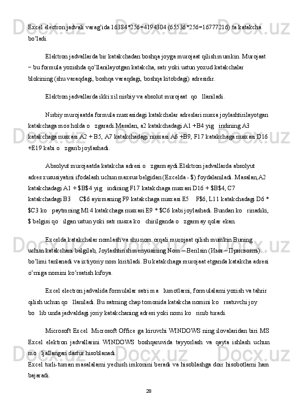 Excel electron jadvali varag’ida 16384*256=4194304 (65536*256=16777216) ta katakcha 
bo’ladi.
Elektron jadvallarda bir katakchadan boshqa joyga murojaat qilish mumkin. Murojaat 
− bu formula yozishda qo’llanilayotgan katakcha, satr yoki ustun yoxud katakchalar 
blokining (shu varaqdagi, boshqa varaqdagi, boshqa kitobdagi) adresidir. 
Elektron jadvallarda ikki xil nisbiy va absolut murojaat    qo llaniladi.
Nisbiy murojaatda formula nusxasidagi katakchalar adreslari nusxa joylashtirilayotgan
katakchaga mos holda o zgaradi.Masalan, a2 katakchadagi A1 +B4 yig indining A3 	
 
katakchaga nusxasi A2 + B5, A7 katakchadagi nusxasi A6 +B9, F17 katakchaga nusxasi D16
+E19 kabi o zgarib joylashadi.	

Absolyut murojaatda katakcha adresi o zgarmaydi.Elektron jadvallarda absolyut 	

adres xususiyatini ifodalash uchun maxsus belgidan (Excelda - $) foydalaniladi. Masalan,A2 
katakchadagi A1 + $B$4 yig indining F17 katakchaga nusxasi D16 + $B$4, C7 	

katakchadagi B3   C$6 ayirmaning F9 katakchaga nusxasi E5  F$6, L11 katakchadagi D6 *	
 
$C3 ko paytmning M14 katakchaga nusxasi E9 * $C6 kabi joylashadi. Bundan ko rinadiki,	
 
$ belgisi qo ilgan ustun yoki satr nusxa ko chirilganda o zgarmay qolar ekan.	
  
Excelda katakchalar nomlash va shu nom orqali murojaat qilish mumkin.Buning 
uchun katakchani belgilab, Joylashtirish menyusining Nom – Berilsin ( Имя  –  Присвоить )… 
bo’limi tanlanadi va ixtiyoriy nom kiritiladi. Bu katakchaga murojaat etganda katakcha adresi
o’rniga nomini ko’rsatish kifoya.
Excel electron jadvalida formulalar satri ma lumotlarni, formulalarni yozish va tahrir 	

qilish uchun qo llaniladi. Bu satrning chap tomonida katakcha nomini ko rsatuvchi joy 	
 
bo lib unda jadvaldagi joriy katakchaning adresi yoki nomi ko rinib turadi.	
 
Microsoft Excel   Microsoft Office ga kiruvchi WINDOWS ning ilovalaridan biri MS
Excel   elektron   jadvallarini   WINDOWS   boshqaruvida   tayyorlash   va   qayta   ishlash   uchun
mo ljallangan dastur hisoblanadi.

Excel turli-tuman masalalarni yechish imkonini beradi va hisoblashga doir hisobotlarni ham
bajaradi.
28 