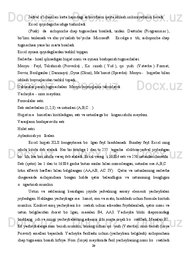 Jadval o‘lchamlari katta hajmdagi axborotlarni qayta ishlash imkoniyatlarini beradi.
Excel quyidagicha ishga tushiriladi:
  (Pusk)     da     sichqoncha   chap   tugmachasi   bosiladi,   undan     Dasturlar   (Programm ы   ),
bo‘limi   tanlanadi   va   shu   yo‘nalish   bo‘yicha     Microsoft         Excelga   o tib,   sichqoncha   chap
tugmachasi yana bir marta bosiladi. 
Excel oynasi quyidagilardan tashkil topgan:
Sarlavha - hosil qilinadigan hujjat nomi va oynani boshqarish tugmachalari.
Menyu   :   Fayl,   Tekshirish   (Proverka)   ,   Ko rinish   (   Vid   ),   qo yish     (Vstavka   )   Format,	
 
Servis, Berilganlar ( Dann ы ye) ,Oyna (Okno), Ma’lumot (Spravka). Menyu -   hujjatlar bilan
ishlash buyruqlaridan tashkil topadi.
Uskunalar paneli tugmachalari  Menyu buyruqlarini takrorlaydi.
Yacheyka  - nom maydoni.
Formulalar satri.
Satr sarlavhalari (1,2,3) va ustunlari (A,B,C…).
Hujjat ma lumotlari kiritiladigan, satr va ustunlarga bo lingan ishchi maydoni.	
 
Varaqlarni boshqaruvchi satr.
Holat satri.
Aylantirish yo lkalari.	

Excel   hujjati   XLS   kengaytmasi   bo lgan   fayl   hisoblanadi.   Bunday   fayl   Excel   ning	

ishchi  kitobi deb  ataladi.  Har  bir  kitobga 1  dan to  255   tagacha    elektron  jadval  joylashgan
bo lib, har biri ishchi varaq deb ataladi. Excel varag i 16384 satr va 256 ustundan iboratdir.	
 
Satr (qator) lar 1 dan to 16384 gacha butun sonlar bilan nomerlangan, ustunlar esa A,B,C	

lotin   alfaviti   harflari   bilan   belgilangan   (AA,AB,   AC..IV).     Qator   va   ustunlarning   sarlavha
chegarasida   sichqonchani   bosgan   holda   qator   balandligini   va   ustunnning   kengligini
o zgartirish mumkin.	

    Ustun   va   satrlarning   kesishgan   joyida   jadvalning   asosiy   elementi   yacheykalari
joylashgan. Hohlagan yacheykaga ma lumot, son va matn, hisoblash uchun formula kiritish	

mumkin. Konkret-aniq yacheykani  ko rsatish uchun  adresdan  foydalaniladi,  qator  nomi  va

ustun   belgilaridan   iborat   bo lgan,   masalan   B4,   AA3.   Yacheyka   bloki   diapozondagi	

boshlang ich va oxirgi yacheykalarning adresini ikki nuqta orqali ko rsatiladi. Masalan B2,	
 
E6 yacheykalarga nom berish mumkin, buning uchun qo yish (Vstavka), nom berish (imya	

Prisvoit)   amallari   bajariladi.   Yacheyka   faollashi   uchun   (yacheykani   belgilash)   sichqonchani
chap tugmasini bosish kifoya. Nom (Imya) maydonida faol yacheykaning nomi ko rsatiladi	

29 