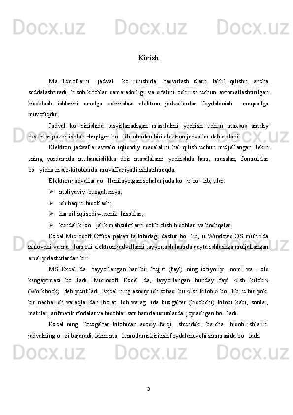 Kirish
Ma lumotlarni     jadval     ko rinishida     tasvirlash   ularni   tahlil   qilishni   ancha 
soddalashtiradi,   hisob-kitoblar   samaradorligi   va   sifatini   oshirish   uchun   avtomatlashtirilgan
hisoblash   ishlarini   amalga   oshirishda   elektron   jadvallardan   foydalanish     maqsadga
muvofiqdir.
Jadval   ko rinishida   tasvirlanadigan   masalalrni   yechish   uchun   maxsus   amaliy	

dasturlar paketi ishlab chiqilgan bo lib, ulardan biri elektron jadvallar deb ataladi.	

Elektron   jadvallar-avvalo   iqtisodiy   masalalrni   hal   qilish   uchun   muljallangan,   lekin
uning   yordamida   muhandislikka   doir   masalalarni   yechishda   ham,   masalan,   formulalar
bo yicha hisob-kitoblarda  muvaffaqiyatli ishlatilmoqda.	

Elektron jadvallar qo llanilayotgan sohalar juda ko p bo lib, ular:	
  
 moliyaviy  buxgalteriya;
 ish haqini hisoblash;
 har xil iqtisodiy-texnik  hisoblar;
 kundalik, xo jalik mahsulotlarni sotib olish hisoblari va boshqalar. 	

Excel   Microsoft   Office   paketi   tarkibidagi   dastur   bo lib,   u   Windows   OS   muhitida	

ishlovchi va ma lumotli elektron jadvallarni tayyorlash hamda qayta ishlashga muljallangan	

amaliy dasturlardan biri. 
MS   Excel   da     tayyorlangan   har   bir   hujjat   (fayl)   ning   ixtiyoriy     nomi   va     .xls
kengaytmasi   bo ladi.   Microsoft   Excel   da,   tayyorlangan   bunday   fayl   «Ish   kitobi»

(Workbook)   deb yuritiladi. Excel ning asosiy ish sohasi-bu «Ish kitobi» bo lib, u bir yoki	

bir   necha   ish   varaqlaridan   iborat.   Ish   varag ida   buxgalter   (hisobchi)   kitobi   kabi,   sonlar,	

matnlar, arifmetik ifodalar va hisoblar satr hamda ustunlarda  joylashgan bo ladi.	

Excel   ning     buxgalter   kitobidan   asosiy   farqi     shundaki,   barcha     hisob   ishlarini
jadvalning o zi bajaradi, lekin ma lumotlarni kiritish foydalanuvchi zimmasida bo ladi.	
  
3 