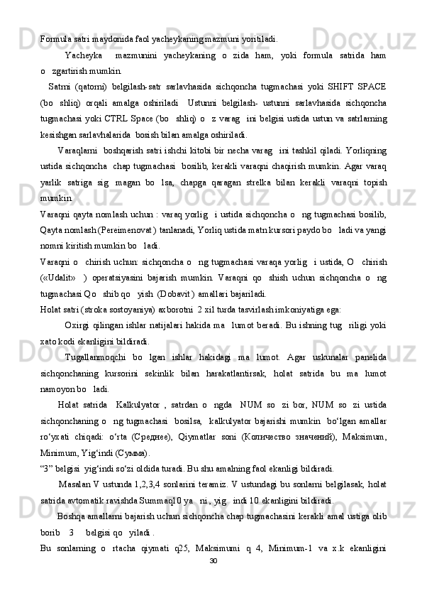 Formula satri maydonida faol yacheykaning mazmuni yoritiladi.
Yacheyka     mazmunini   yacheykaning   o zida   ham,   yoki   formula   satrida   ham
o zgartirish mumkin.	

    Satrni   (qatorni)   belgilash-satr   sarlavhasida   sichqoncha   tugmachasi   yoki   SHIFT   SPACE
(bo shliq)   orqali   amalga   oshiriladi     Ustunni   belgilash-   ustunni   sarlavhasida   sichqoncha	

tugmachasi yoki CTRL Space (bo shliq) o z varag ini belgisi ustida ustun va satrlarning	
  
kesishgan sarlavhalarida  bosish bilan amalga oshiriladi.
            Varaqlarni   boshqarish satri ishchi kitobi bir necha varag ini tashkil qiladi. Yorliqning	

ustida sichqoncha   chap tugmachasi   bosilib, kerakli varaqni chaqirish mumkin. Agar varaq
yarlik   satriga   sig magan   bo lsa,   chapga   qaragan   strelka   bilan   kerakli   varaqni   topish	
 
mumkin.
Varaqni qayta nomlash uchun : varaq yorlig i ustida sichqoncha o ng tugmachasi bosilib,	
 
Qayta nomlash (Pereimenovat ) tanlanadi, Yorliq ustida matn kursori paydo bo ladi va yangi	

nomni kiritish mumkin bo ladi.	

Varaqni   o chirish   uchun:   sichqoncha   o ng   tugmachasi   varaqa   yorlig i   ustida,   O chirish	
   
(«Udalit»     )   operatsiyasini   bajarish   mumkin.   Varaqni   qo shish   uchun   sichqoncha   o ng	
 
tugmachasi Qo shib qo yish  (Dobavit ) amallari bajariladi.	
 
Holat satri (stroka sostoyaniya) axborotni  2 xil turda tasvirlash imkoniyatiga ega:
Oxirgi  qilingan  ishlar   natijalari  hakida  ma lumot  beradi.  Bu  ishning  tug riligi  yoki	
 
xato kodi ekanligini bildiradi.
Tugallanmoqchi   bo lgan   ishlar   hakidagi   ma lumot.   Agar   uskunalar   panelida	
 
sichqonchaning   kursorini   sekinlik   bilan   harakatlantirsak,   holat   satrida   bu   ma lumot	

namoyon bo ladi.	

        Holat   satrida     Kalkulyator   ,   satrdan   o ngda     NUM   so zi   bor,   NUM   so zi   ustida	
  
sichqonchaning   o ng   tugmachasi     bosilsa,     kalkulyator   bajarishi   mumkin     bo‘lgan   amallar	

ro‘yxati   chiqadi:   o‘rta   (C реднее ),   Qiymatlar   soni   ( Количество   значений ),   Maksimum,
Minimum, Yig‘indi ( Сумма ).
“3” belgisi  yig‘indi so‘zi oldida turadi. Bu shu amalning faol ekanligi bildiradi.
            Masalan V ustunda 1,2,3,4 sonlarini teramiz. V ustundagi bu sonlarni belgilasak, holat
satrida avtomatik ravishda Summaq10 ya ni , yig indi 10 ekanligini bildiradi.    	
 
          Boshqa amallarni bajarish uchun sichqoncha chap tugmachasini kerakli amal ustiga olib
borib  3   belgisi qo yiladi .	
  
Bu   sonlarning   o rtacha   qiymati   q25,   Maksimumi   q   4,   Minimum-1   va   x.k   ekanligini	

30 