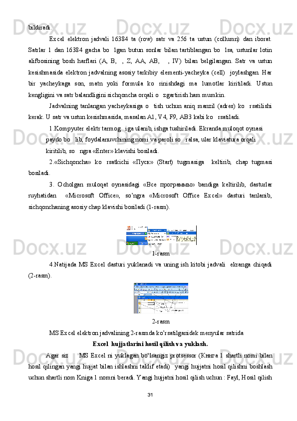 bildiradi.
Excel   elektron   jadvali   16384   ta   (row)   satr   va   256   ta   ustun   (collumn)   dan   iborat.
Satrlar   1   dan   16384   gacha   bo lgan   butun   sonlar   bilan   tartiblangan   bo lsa,   ustunlar   lotin 
alifbosining   bosh   harflari   (A,   B, ,   Z,   AA,   AB,   ,   IV)   bilan   belgilangan.   Satr   va   ustun	
 
kesishmasida   elektron   jadvalning   asosiy   tarkibiy   elementi-yacheyka   (cell)     joylashgan.   Har
bir   yacheykaga   son,   matn   yoki   formula   ko rinishdagi   ma lumotlar   kiritiladi.   Ustun	
 
kengligini va satr balandligini sichqoncha orqali o zgartirish ham mumkin.

Jadvalning   tanlangan   yacheykasiga   o tish   uchun   aniq   manzil   (adres)   ko rsatilishi	
 
kerak. U satr va ustun kesishmasida, masalan A1, V4, F9, AB3 kabi ko rsatiladi.	

1.Kompyuter elektr tarmog iga ulanib, ishga tushiriladi. Ekranda muloqot oynasi 	

paydo bo lib, foydalanuvchining nomi va paroli so ralsa, ular klaviatura orqali 	
 
kiritilib, so ngra «Enter» klavishi bosiladi.

2.«Sichqoncha»   ko rsatkichi   «	
 Пуск »   (Start)   tugmasiga     keltirib,   chap   tugmasi
bosiladi.
3.   Ocholgan   muloqat   oynasidagi   « Все   программы »   bandiga   keltirilib,   dasturlar
ruyhatidan     «Microsoft   Office»,   so’ngra   «Microsoft   Office   Excel»   dasturi   tanlanib,
sichqonchaning asosiy chap klavishi bosiladi (1-rasm).
1-rasm
4.Natijada  MS  Excel  dasturi   yuklanadi  va  uning  ish  kitobi  jadvali     ekranga  chiqadi
(2-rasm).
2-rasm
MS Excel elektron jadvalining 2-rasmda ko’rsatilganidek menyular satrida 
Е x с el  hujjatlarini hosil qilish va yuklash.
Agar siz         MS Excel ni yuklagan bo‘lsangiz protsessor ( Книга   1 shartli nomi bilan
hosil qilingan yangi hujjat bilan ishlashni taklif etadi)   yangi hujjatni hosil qilishni boshlash
uchun shartli nom Kniga 1 nomni beradi. Yangi hujjatni hosil qilish uchun : Fayl, Hosil qilish
31 