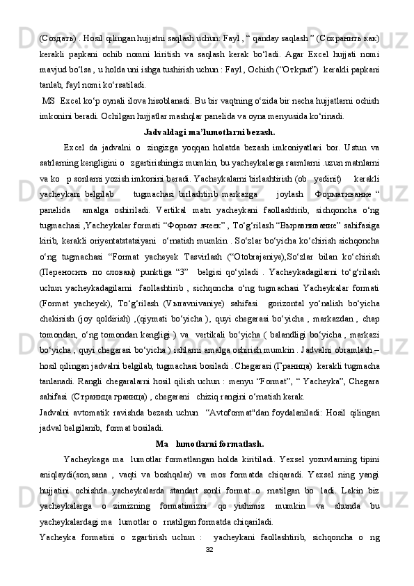( Создать ) . Hosil qilingan hujjatni saqlash uchun: Fayl , “ qanday saqlash ” ( Сохранить   как )
kerakli   papkani   ochib   nomni   kiritish   va   saqlash   kerak   bo‘ladi.   Agar   Excel   hujjati   nomi
mavjud bo‘lsa , u holda uni ishga tushirish uchun : Fayl , Ochish (“O т k ры t”)  kerakli papkani
tanlab, fayl nomi ko‘rsatiladi.
  MS  Excel ko‘p oynali ilova hisoblanadi. Bu bir vaqtning o‘zida bir necha hujjatlarni ochish
imkonini beradi. Ochilgan hujjatlar mashqlar panelida va oyna menyusida ko‘rinadi. 
Jadvaldagi ma’lumotlarni bezash.
  Excel   da   jadvalni   o zingizga   yoqqan   holatda   bezash   imkoniyatlari   bor.   Ustun   va
satrlarning kengligini o zgartirishingiz mumkin, bu yacheykalarga rasmlarni .uzun matnlarni	

va ko p sonlarni yozish imkonini beradi. Yacheykalarni birlashtirish (ob yedinit)   kerakli	
  
yacheykani   belgilab           tugmachasi   birlashtirib   markazga           joylash  	
 Формативание   “
panelida     amalga   oshiriladi.   Vertikal   matn   yacheykani   faollashtirib,   sichqoncha   o‘ng
tugmachasi ,Yacheykalar formati “ Формат   ячеек ” , To‘g‘rilash “ Выравнивание ” sahifasiga
kirib, kerakli oriyentatstatsiyani   o‘rnatish mumkin . So‘zlar bo‘yicha ko‘chirish sichqoncha
o‘ng   tugmachasi   “Format   yacheyek   Tasvirlash   (“Otobrajeniye),So‘zlar   bilan   ko‘chirish
( Переносить   по   словам )   punktiga   “3”     belgisi   qo‘yiladi   .   Yacheykadagilarni   to‘g‘rilash
uchun   yacheykadagilarni     faollashtirib   ,   sichqoncha   o‘ng   tugmachasi   Yacheykalar   formati
(Format   yacheyek),   To‘g‘rilash   (V ы ravnivaniye)   sahifasi     gorizontal   yo‘nalish   bo‘yicha
chekinish   (joy   qoldirish)   ,(qiymati   bo‘yicha   ),   quyi   chegarasi   bo‘yicha   ,   markazdan   ,   chap
tomondan,   o‘ng   tomondan   kengligi   )   va     vertikali   bo‘yicha   (   balandligi   bo‘yicha   ,   markazi
bo‘yicha , quyi chegarasi bo‘yicha ) ishlarni amalga oshirish mumkin . Jadvalni obramlash –
hosil qilingan jadvalni belgilab, tugmachasi bosiladi . Chegarasi ( Граница )  kerakli tugmacha
tanlanadi.   Rangli   chegaralarni   hosil   qilish   uchun   :   menyu   “Format”,   “   Yacheyka”,   Chegara
sahifasi  ( Страница   граница ) , chegarani   chiziq rangini o‘rnatish kerak.
Jadvalni   avtomatik   ravishda   bezash   uchun     “Avtoformat"dan   foydalaniladi:   Hosil   qilingan
jadval belgilanib,  format bosiladi.
Ma lumotlarni formatlash.	

Yacheykaga   ma lumotlar   formatlangan   holda   kiritiladi.   Yexsel   yozuvlarning   tipini	

aniqlaydi(son,sana   ,   vaqti   va   boshqalar)   va   mos   formatda   chiqaradi.   Yexsel   ning   yangi
hujjatini   ochishda   yacheykalarda   standart   sonli   format   o rnatilgan   bo ladi.   Lekin   biz	
 
yacheykalarga   o zimizning   formatimizni   qo yishimiz   mumkin   va   shunda   bu	
 
yacheykalardagi ma lumotlar o rnatilgan formatda chiqariladi.
 
Yacheyka   formatini   o zgartirish   uchun   :     yacheykani   faollashtirib,   sichqoncha   o ng	
 
32 