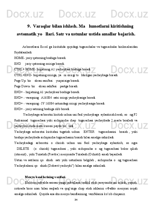 9.  Varaqlar bilan ishlash. Ma lumotlarni kiritishning
avtomatik yo llari. Satr va ustunlar ustida amallar bajarish.	

              Axborotlarni  Excel  ga kiritishda quyidagi  tugmachalar va  tugmachalar birikmalaridan
foydalaniladi:
HOME- joriy qatorning boshiga boradi.
END   joriy qatorning oxiriga boradi.	

CTRL+ HOME- hujjatning A1 yacheykasi boshiga boradi.
CTRL+END- hujjatning oxiriga, ya ni oxirgi to ldirilgan yacheykaga boradi.	
 
Page Up- bir  ekran saxifasi  yuqorisiga boradi.	
 
Page Down- bir  ekran sahifasi  pastga boradi.	
 
END+ - hujjatning A1 yacheykasi boshiga boradi.
END+ - varaqning   A16384  satri oxirgi yacheykasiga boradi.
END+ - varaqning - IV 16384 ustunidagi oxirgi yacheykasiga boradi.      
END+ - joriy satrning boshiga olib boradi.
Yacheykaga axborotni kiritish uchun uni faol yacheykaga  aylantirish kerak, so ng F2	

funksional     tugmachasi   yoki   sichqoncha   chap     tugmachasi   yacheykada   2   marta   bosiladi   va
yacheyka ichida matn kursori paydo bo ladi.	

Yacheykaga   axborotni   kiritishni   tugatish   uchun   ENTER   tugmachasini     bosish   ,   yoki	
 
boshqa yacheykada sichqoncha tugmachasini bosish bilan amalga oshiriladi.
Yacheykadagi   axborotni   o chirish   uchun   uni   faol   yacheykaga   aylantirib,   so ngra	
 
DELETE   (o chirish)   tugmachasi   ,   yoki   sichqoncha   o ng   tugmachasi   bekor   qilish	
   
(otmenit) , yoki Tuzatish (Pravka ) menyusida Tozalash (Ochistit) amali bajariladi. 
Ustun   va   satrlarni   qo shish     satr   yoki   ustunlarni   belgilab   ,   sichqoncha   o ng   tugmachasi	
 
Yacheykalarni qo shish (Dobavit yacheyki”) bilan amalga oshiriladi.	

Menyu bandlarining vazifasi.
Elektron jadvalda asosan yangi jadvallarni tashkil etish jarayonida uni ochish, yopish,
xotirada   biror   nom   bilan   saqlash   va   qog’ozga   chop   etish   ishlarini   « Файл »   menyusi   orqali
amalga oshiriladi.  Quyida ana shu menyu bandlarining  vazifalarini ko’rib chiqamiz. 
34 