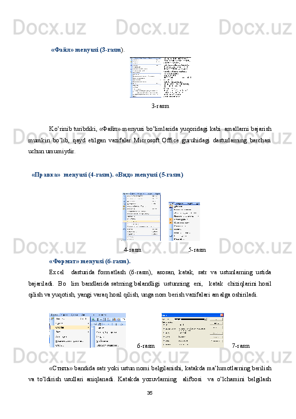   « Файл » menyusi (3-rasm ).
3-rasm
Ko’rinib turibdiki, « Файл » menyusi bo’limlarida yuqoridagi kabi  amallarni bajarish
mumkin   bo’lib,   qayd   etilgan   vazifalar   Microsoft   Office   guruhidagi   dasturlarning   barchasi
uchun umumiydir. 
« Правка »  menyusi (4-rasm). « Вид » menyusi (5-rasm)  
.      
                                               4-rasm             5-rasm
« Формат » menyusi ( 6 -rasm).
Excel     dasturida   formatlash   ( 6 -rasm),   asosan,   katak,   satr   va   ustunlarning   ustida
bajariladi.   Bo lim bandlarida satrning balandligi   ustunning   eni,     katak   chiziqlarini hosil
qilish va yuqotish, yangi varaq hosil qilish, unga nom berish vazifalari amalga oshiriladi.
        6 -rasm           7 -rasm
« Стиль » bandida satr yoki ustun nomi belgilanishi, katakda ma’lumotlarning berilish
va   to’ldirish   usullari   aniqlanadi.   Katakda   yozuvlarning     alifbosi     va   o’lchamini   belgilash
35 