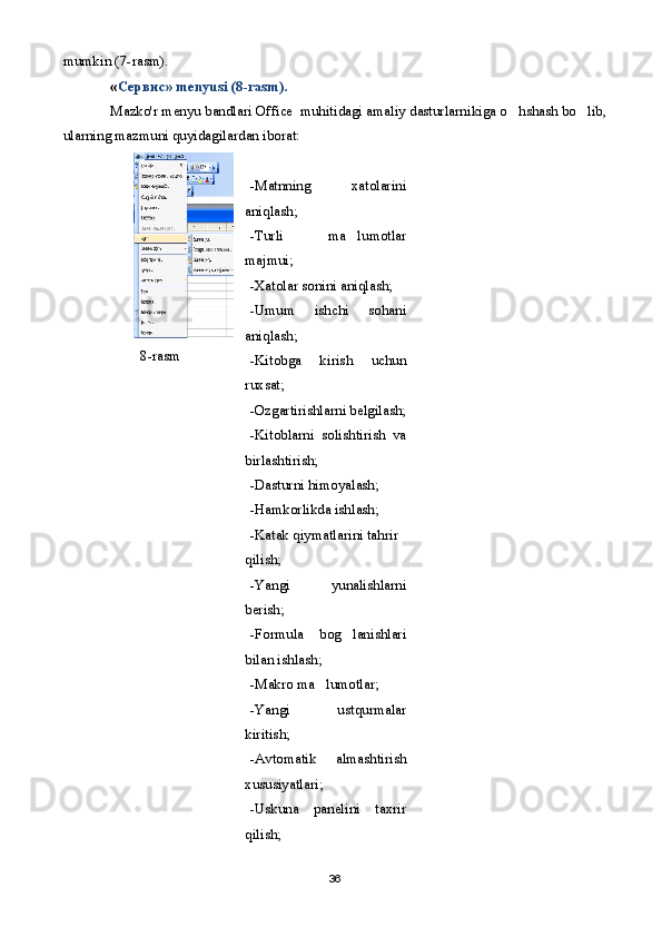 mumkin ( 7 -rasm).
« Сервис » menyusi  (8 -rasm).  
Mazko'r menyu bandlari Office  muhitidagi amaliy dasturlarnikiga o hshash bo lib, 
ularning mazmuni quyidagilardan iborat:
8-rasm -Matnning   xatolarini
aniqlash;
-Turli   ma lumotlar	

majmui;
-Xatolar sonini aniqlash;
-Umum   ishchi   sohani
aniqlash;
-Kitobga   kirish   uchun
ruxsat;
-Ozgartirishlarni belgilash;
-Kitoblarni   solishtirish   va
birlashtirish;
-Dasturni himoyalash;
-Hamkorlikda ishlash;
-Katak qiymatlarini tahrir 
qilish;
-Yangi   yunalishlarni
berish;
-Formula   bog lanishlari

bilan ishlash;
-Makro ma lumotlar;	

-Yangi   ustqurmalar
kiritish;
-Avtomatik   almashtirish
xususiyatlari;
-Uskuna   panelini   taxrir
qilish;
36 