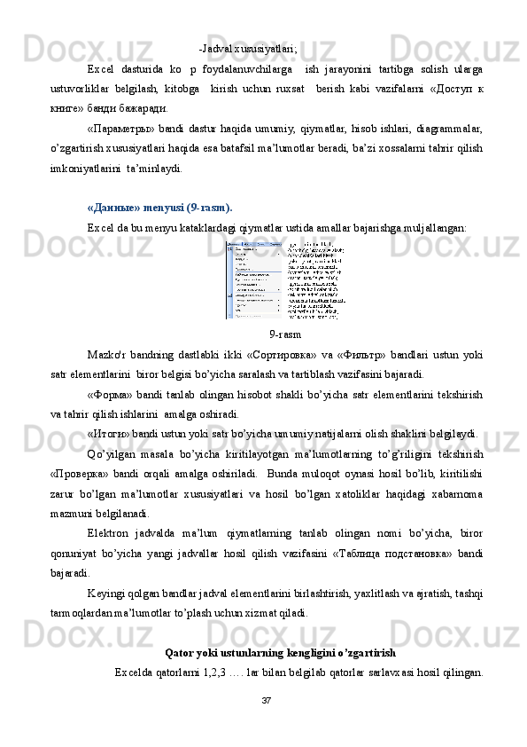 -Jadval xususiyatlari;
Excel   dasturida   ko p   foydalanuvchilarga     ish   jarayonini   tartibga   solish   ularga
ustuvorliklar   belgilash,   kitobga     kirish   uchun   ruxsat     berish   kabi   vazifalarni   « Доступ   к
книге »  банди   бажаради .
« Параметры »  bandi   dastur  haqida  umumiy,  qiymatlar,  hisob  ishlari,  diagrammalar,
o’zgartirish xususiyatlari haqida esa batafsil ma’lumotlar beradi, ba’zi xossalarni tahrir qilish
imkoniyatlarini  ta’minlaydi.
« Данные » menyusi (9-rasm).
Excel da bu menyu kataklardagi qiymatlar ustida amallar bajarishga muljallangan:
9-rasm
Mazko'r   bandning   dastlabki   ikki   « Сортировка »   va   « Фильтр »   bandlari   ustun   yoki
satr elementlarini  biror belgisi bo’yicha saralash va tartiblash vazifasini bajaradi. 
« Форма »   bandi   tanlab   olingan   hisobot   shakli   bo’yicha   satr   elementlarini   tekshirish
va tahrir qilish ishlarini  amalga oshiradi.
« Итоги » bandi ustun yoki satr bo’yicha umumiy natijalarni olish shaklini belgilaydi.
Qo’yilgan   masala   bo’yicha   kiritilayotgan   ma’lumotlarning   to’g’riligini   tekshirish
« Проверка »   bandi   orqali   amalga   oshiriladi.     Bunda   muloqot   oynasi   hosil   bo’lib,   kiritilishi
zarur   bo’lgan   ma’lumotlar   xususiyatlari   va   hosil   bo’lgan   xatoliklar   haqidagi   xabarnoma
mazmuni belgilanadi.
Elektron   jadvalda   ma’lum   qiymatlarning   tanlab   olingan   nomi   bo’yicha,   biror
qonuniyat   bo’yicha   yangi   jadvallar   hosil   qilish   vazifasini   « Таблица   подстановка »   bandi
bajaradi.
Keyingi qolgan bandlar jadval elementlarini birlashtirish, yaxlitlash va ajratish, tashqi
tarmoqlardan ma’lumotlar to’plash uchun xizmat qiladi.
Qator   yoki   ustunlarning   k е ngligini   o’zgartirish
             Excelda   qatorlarni  1,2,3 ….  lar   bilan   b е lgilab   qatorlar   sarlavxasi   hosil   qilingan .
37 