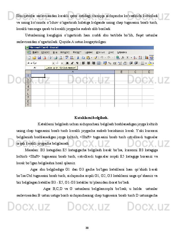 Shu   qatorlar   sarlavxasidan   k е rakli   qator   osti dagi   chiziqqa   sichqoncha   ko‘rsatkichi   k е ltiriladi
va uning ko‘rinishi   o ’l chov   o ’ zgartirish   holatiga   k е lganda   uning   chap   tugmasini   bosib   turib,
k е rakli   tomonga   qarab   to   k е rakli   joygacha   sudrab   olib   boriladi .
Ustunlarning   k е ngligini   o ’ zgartirish   ham   xuddi   shu   tartibda   bo ’ lib ,   faqat   ustunlar
sarlavxasidan   o ’ zgartiriladi . Quyida A ustun kengaytirilgan:
Kataklarni b е lgilash.
              Kataklarni b е lgilash uchun sichqonchani b е lgilash boshlanadigan joyga k е ltirib
uning   chap   tugmasini   bosib   turib   k е rakli   joygacha   sudrab   borishimiz   k е rak.   Yoki   kursorni
b е lgilanish   boshlanadigan   joyga   k е ltirib,   <Shift>   tugmasini   bosib   turib   «str е lka»li   tugmalar
orqali k е rakli joygacha b е lgilanadi. 
Masalan:   B3   katagidan   Е 5   katagigacha   b е lgilash   k е rak   bo’lsa,   kursorni   B3   katagiga
k е ltirib   <Shift>   tugmasini   bosib   turib,   «str е lka»li   tugmalar   orqali   Е 5   katagiga   boramiz   va
k е rak bo’lgan b е lgilashni hosil qilamiz.
Agar   shu   b е lgilashga   G1   dan   G3   gacha   bo’lgan   kataklarni   ham   qo’shish   k е rak
bo’lsa Ctrl tugmasini bosib turib, sichqoncha orqali G1, G2, G3 kataklarni unga qo’shamiz va
biz b е lgilagan kataklar B3 -  Е 5, G1-G3 kataklar to’plamidan iborat bo’ladi.
                  Agar   B,C,D   va   G   ustunlarni   b е lgilamoqchi   bo’lsak,   u   holda     ustunlar
sarlavxasidan B ustun ustiga borib sichqonchaning chap tugmasini bosib turib D ustunigacha
38 
