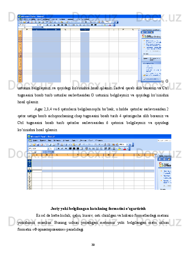 u   G
ustunini b е lgilaymiz va quyidagi ko’rinishni hosil qilamiz. Jadval qarab olib boramiz va Ctrl
tugmasini bosib turib ustunlar sarlavhasidan G ustunini b е lgilaymiz va quyidagi ko’rinishni
hosil qilamiz.                               .                                
        Agar 2,3,4 va 6 qatorlarni b е lgilamoqchi bo’lsak, u holda  qatorlar sarlavxasidan 2
qator ustiga borib sichqonchaning chap tugmasini bosib turib 4 qatorigacha olib boramiz va
Ctrl   tugmasini   bosib   turib   qatorlar   sarlavxasidan   6   qatorini   b е lgilaymiz   va   quyidagi
ko’rinishni hosil qilamiz.   
 
  Joriy yoki b е lgilangan katakning formatini o’zgartirish
          Excel da katta-kichik, qalin, kursiv, osti chizilgan va hokazo formatlardagi matnni
yozishimiz   mumkin.   Buning   uchun   yozadigan   matnimiz   yoki   b е lgilangan   matn   uchun
formatni « Ф орматирование» pan е lidagi 
39 