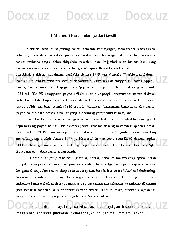      1. Microsoft Excel imkoniyatlari tavsifi.
Elektron   jadvallar   hayotning   har   xil   sohasida   uchraydigan,   avvalambor   hisoblash   va
iqtisodiy   masalalarni   echishda,   jumladan,   berilganlarni   tez   o'zgartirib   turuvchi   masalalarni
tezkor   ravishda   qayta   ishlab   chiqishda,   masalan,   bank   hujjatlari   bilan   ishlash   kabi   keng
ko'lamli masalalarni echishda qo'llaniladigan o'ta quvvatli vosita hisoblanadi.
Hisoblash   elektron   jadvalining   dastlabki   dasturi   1979   yili   Visicals   (Visiblencalculators   -
ko'rinib turuvchi kalkulyator) nomi bilan Software Arts firmasida chiqqan. Bu dastur Apple II
kompyuteri   uchun   ishlab   chiqilgan   va   ko'p   jihatdan   uning   bozorda   ommabopligi   aniqlandi.
1981   yil   IBM   PS   kompyuteri   paydo   bo'lishi   bilan   bu   tipdagi   kompyuterlar   uchun   elektron
jadvallar   ishlab   chiqila   boshlandi.   Visicals   va   Supercals   dasturlarining   yangi   ko'rinishlari
paydo   bo'ldi,   shu   bilan   birgalikda   Microsoft-   Multiplan   firmasining   birinchi   amaliy   dasturi
paydo bo'ldi va u elektron jadvallar yangi avlodining yorqin yulduziga aylandi.
Hisoblashlar   natijalarini   ko'rgazmaliroq   tasvirlash   uchun   joylashtirilgan   grafik
rejimlarining   paydo   bo'lishi,   bu   elektron   jadval   rivojlanishining   navbatdagi   qadami   bo'ldi.
1983   yil   LOTUS   firmasining   1-2-3   paketlari   chiqib,   kutilgandan   xam   ziyodroq
muvaffaqiyatga   erishdi.   Ammo   1997   yil   Microsoft   firmasi   tomonidan   Excel   dasturi   taqdim
etildi,   u   hozirgi   kunda   ham   o'z   sinfidagi   eng   quvvatli   dastur   hisoblanadi.   Shubha   yo'qki,
Excel eng ommabop dasturlardan biridir.
Bu   dastur   ixtiyoriy   axborotni   (matnlar,   sonlar,   sana   va   hokazolarni)   qayta   ishlab
chiqish   va   saqlash   imkonini   beribgina   qolmasdan,   balki   qilgan   ishingiz   natijasini   bezash,
ko'rgazmaliroq ko'rsatish va chop etish imkoniyatini beradi. Bunda siz WinWord dasturidagi
tahrirlash   vositalaridan   foydalanishingiz   mumkin.   Dastlab   Excelning   ommaviy
imkoniyatlarini o'zlashtirish qiyin emas, ammo dasturning murakkabligi va imkoniyatlarining
juda   kengligi   sababli   ular   bilan   tanishish   uzoq   davom   etishi   mumkin,   binobarin,   aynan   ish
jarayonida uning yangi-yangi imkoniyatlarini ko'rish mumkin.
Elektron jadvallar hayotning har xil sohasida uchraydigan, hisob va iqtisodiy 
masalalarni echishda, jumladan, oldindan tayyor bo’lgan ma’lumotlarni tezkor 
4 