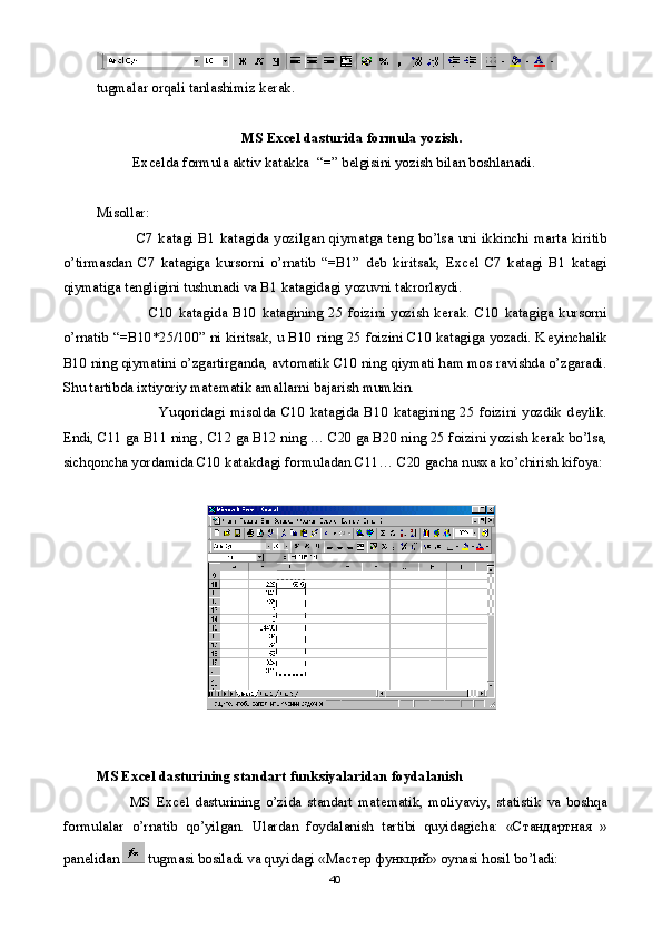 tugmalar orqali tanlashimiz k е rak.
MS Excel dasturida formula yozish.
           Excelda formula aktiv katakka  “=” b е lgisini yozish bilan boshlanadi. 
Misollar:
                C7 katagi  B1 katagida yozilgan qiymatga t е ng bo’lsa uni ikkinchi marta kiritib
o’tirmasdan   C7   katagiga   kursorni   o’rnatib   “=B1”   d е b   kiritsak,   Excel   C7   katagi   B1   katagi
qiymatiga t е ngligini tushunadi va B1 katagidagi yozuvni takrorlaydi.
                    C10   katagida   B10   katagining   25   foizini   yozish   k е rak.   C10   katagiga   kursorni
o’rnatib “=B10*25/100” ni kiritsak, u B10 ning 25 foizini C10 katagiga yozadi. K е yinchalik
B10 ning qiymatini o’zgartirganda, avtomatik C10 ning qiymati ham mos ravishda o’zgaradi.
Shu tartibda ixtiyoriy mat е matik amallarni bajarish mumkin.
                        Yuqoridagi  misolda  C10   katagida  B10  katagining   25  foizini   yozdik   d е ylik.
Endi, C11 ga B11 ning , C12 ga B12 ning … C20 ga B20 ning 25 foizini yozish k е rak bo’lsa,
sichqoncha yordamida C10 katakdagi formuladan C11… C20 gacha nusxa ko’chirish kifoya:
MS Excel dasturining standart funksiyalaridan foydalanish
            MS   Е xcel   dasturining   o’zida   standart   mat е matik,   moliyaviy,   statistik   va   boshqa
formulalar   o’rnatib   qo’yilgan.   Ulardan   foydalanish   tartibi   quyidagicha:   «Стандартная   »
pan е lidan   tugmasi bosiladi va quyidagi « Мастер   функций » oyna si  hosil bo’ladi:
40 