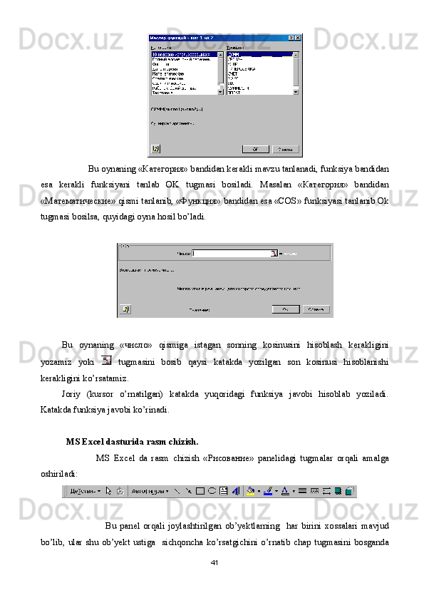             Bu oynaning «Категория» bandidan kеrakli mavzu tanlanadi,  f unksiya bandidan
esa   kеrakli   fun k siyani   tanlab   OK   tugmasi   bosiladi.   Masalan   «Категория»   bandidan
«Мат e матические» qismi tanlanib, «Функция» bandidan esa «COS» fun k siyasi tanlanib Ok
tugmasi bosilsa, quyidagi oyna hosil bo’ladi.
Bu   oynaning   « число »   qismiga   istagan   sonning   kosinusini   hisoblash   k е rakligini
yozamiz   yoki     tugmasini   bosib   qaysi   katakda   yozilgan   son   kosinusi   hisoblanishi
k е rakligini ko’rsatamiz.
Joriy   (kursor   o’rnatilgan)   katakda   yuqoridagi   funksiya   javobi   hisoblab   yoziladi.
Katakda funksiya javobi ko’rinadi.
MS Excel  dasturida  rasm chizish.
                  MS   Excel   da   rasm   chizish   « Рисование »   pan е lidagi   tugmalar   orqali   amalga
oshiriladi :
                          Bu   pan е l   orqali   joylashtirilgan   ob ’ yektlarning     har   birini   xossalari   mavjud
bo ’ lib ,   ular   shu   ob ’ yekt   ustiga     sichqoncha   ko ’ rsatgichini   o ’ rnatib   chap   tugmasini   bosganda
41 