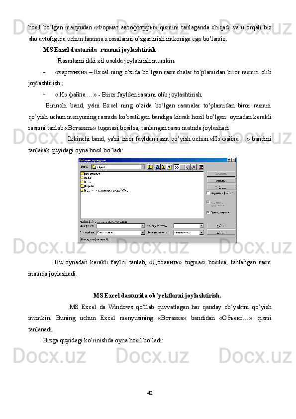 hosil   bo ’ lgan   m е nyudan   «Формат автофигуры»   qismini   tanlaganda   chiqadi   va   u   orqali   biz
shu   avtofigura   uchun   hamma   xossalarini   o ’ zgartirish   imkoniga   ega   bo ’ lamiz .
MS Exsel dasturida  rasmni joylashtirish
          Rasmlarni ikki xil usulda joylatirish mumkin:
 «картинки» – Excel ning o’zida bo’lgan rasmchalar to’plamidan biror rasmni olib
joylashtirish ;
 «  Из файла  …» - Biror fayldan rasmni olib joylashtirish.
Birinchi   band,   ya'ni   Excel   ning   o’zida   bo’lgan   rasmalar   to’plamidan   biror   rasmni
qo’yish uchun m е nyuning rasmda ko’rsatilgan bandiga kirsak hosil bo’lgan  oynadan k е rakli
rasmni tanlab «Вставить» tugmasi bosilsa, tanlangan rasm matnda joylashadi.
               Ikkinchi band, ya'ni biror fayldan rasm qo’yish uchun «Из файла …» bandini
tanlasak quyidagi oyna hosil bo’ladi:
        Bu   oynadan   k е rakli   faylni   tanlab,   « Добавить »   tugmasi   bosilsa,   tanlangan   rasm
matnda joylashadi.
MS Excel dasturida ob’yektlarni joylashtirish. 
                  MS   Excel   da   Windows   qo’llab   quvvatlagan   har   qanday   ob’yektni   qo’yish
mumkin.   Buning   uchun   Excel   m е nyusining   «Вставка»   bandidan   «Объект…»   qismi
tanlanadi.
Bizga quyidagi ko’rinishda oyna hosil bo’ladi:
42 