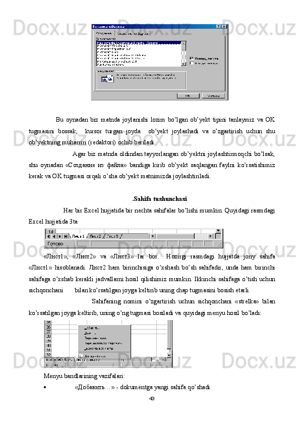 Bu   oynadan   biz   matnda   joylanishi   lozim   bo’lgan   ob’yekt   tipini   tanlaymiz   va   OK
tugmasini   bossak,     kursor   turgan   joyda     ob’yekt   joylashadi   va   o’zgartirish   uchun   shu
ob’yektning muharriri (r е daktori) ochib b е riladi. 
                            Agar biz matnda oldindan tayyorlangan ob’yektni joylashtirmoqchi bo’lsak,
shu   oynadan   « Создание   из   файла »   bandiga   kirib   ob’yekt   saqlangan   faylni   ko’rsatishimiz
k е rak va OK tugmasi orqali o’sha ob’yekt matnimizda joylashtiriladi.
.Sahifa tushunchasi
            Har bir Excel hujjatida bir n е chta sahifalar bo’lishi mumkin. Quyidagi rasmdagi
Excel hujjatida 3ta 
«Лист1»,   «Лист2»   va   «Лист3»   lar   bor .     Hozirgi   rasmdagi   hujjatda   joriy   sahifa
«Лист1»   hisoblanadi .   Лист2   ham   birinchisiga   o ’ xshash   bo ’ sh   sahifadir ,   unda   ham   birinchi
sahifaga   o ’ xshab   k е rakli   jadvallarni   hosil   qilishimiz   mumkin .   Ikkinchi   sahifaga   o ’ tish   uchun
sichqonchani         bilan   ko ’ rsatilgan   joyga   k е ltirib   uning   chap   tugmasini   bosish  е tarli .
                                Sahifaning   nomini   o ’ zgartirish   uchun   sichqonchani   « str е lka »   bilan
ko ’ rsatilgan   joyga   k е ltirib ,  uning   o ’ ng   tugmasi   bosiladi   va   quyidagi   m е nyu   hosil   bo ’ ladi :
M е nyu   bandlarining   vazifalari :
 «Добавить…» -  dokum е ntga   yangi   sahifa   qo ’ shadi .
43 