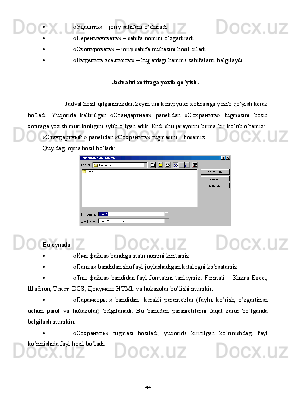  «Удалить» –  joriy   sahifani   o ’ chiradi .
 «Переименовать» –  sahifa   nomini   o ’ zgartiradi .
 « C копировать» –  joriy   sahifa   nushasini   hosil   qiladi .
 «Выделить все листы» –  hujjatdagi   hamma   sahifalarni   b е lgilaydi .
Jadvalni   xotiraga   yozib   qo ’ yish .
               Jadval   hosil   qilganimizdan   k е yin   uni   kompyut е r   xotirasiga   yozib   qo ’ yish   k е rak
bo ’ ladi .   Yuqorida   k е ltirilgan   «Стандартная»   pan е lidan   «Сохранить»   tugmasini   bosib
xotiraga   yozish   mumkinligini   aytib   o ’ tgan   edik .  Endi   shu   jarayonni   birma - bir   ko ’ rib   o ’ tamiz :
«Стандартный »  pan е lidan  «Сохранить»  tugmasini      bosamiz .
Quyidagi oyna hosil bo’ladi:
Bu oynada :  
 «Имя файла» bandiga matn nomini kiritamiz.
 «Папка» bandidan shu fayl joylashadigan katalogni ko’rsatamiz.
 «Тип   файла»   bandidan   fayl   formatini   tanlaymiz.   Formati   –   Книга   Excel,
Шаблон ,  Текст   DOS,  Документ  HTML va hokazolar bo’lishi mumkin.
 «Параметры   »   bandidan     k е rakli   param е trlar   (faylni   ko’rish,   o’zgartirish
uchun   parol   va   hokazolar)   b е lgilanadi.   Bu   banddan   param е trlarni   faqat   zarur   bo’lganda
b е lgilash mumkin.
 «Сохранить»   tugmasi   bosiladi,   yuqorida   kiritilgan   ko’rinishdagi   fayl
ko’rinishida fayl hosil bo’ladi.
44 