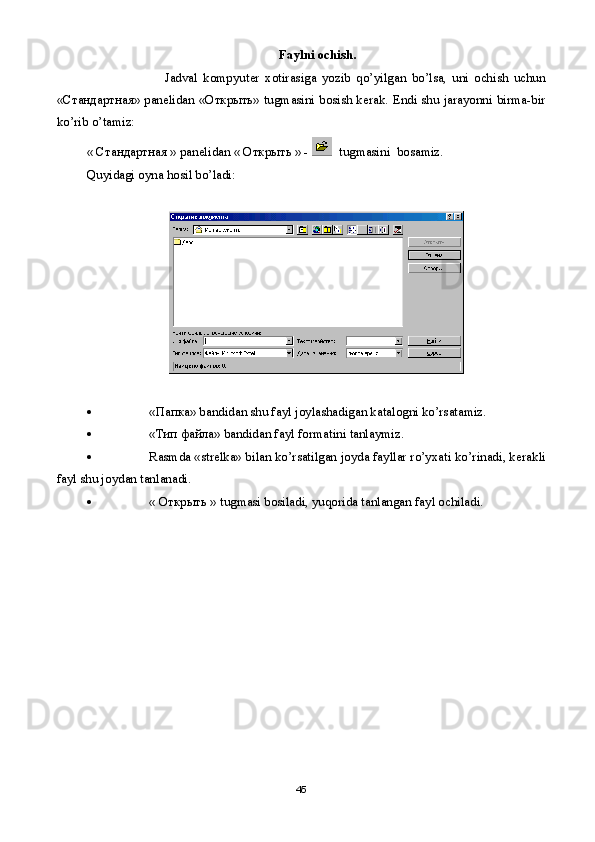   Faylni ochish.
                            Jadval   kompyut е r   xotirasiga   yozib   qo’yilgan   bo’lsa,   uni   ochish   uchun
«Стандартн ая » pan е lidan «Открыть» tugmasini bosish k е rak. Endi shu jarayonni birma-bir
ko’rib o’tamiz:  
« Стандартн ая  » pan е lidan « Открыть » -    tugmasini  bosamiz.
Quyidagi oyna hosil bo’ladi:  
 «Папка» bandidan shu fayl joylashadigan katalogni ko’rsatamiz.
 «Тип файла» bandidan fayl formatini tanlaymiz. 
 Rasmda «str е lka» bilan ko’rsatilgan joyda fayllar ro’yxati ko’rinadi, k е rakli
fayl shu joydan tanlanadi.
 « Открыть » tugmasi bosiladi, yuqorida tanlangan fayl ochiladi.
45 