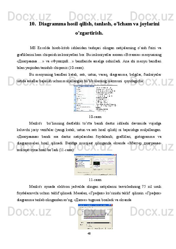 10.  Diagramma hosil qilish, tanlash, o’lcham va joylarini
o’zgartirish.
MS   Excelda   hisob-kitob   ishlaridan   tashqari   olingan   natijalarning   o’sish   foizi   va
grafiklarini ham chiqarish imkoniyatlari bor. Bu imkoniyatlar asosan « Вставка » menyusining
« Диаграмма   …»   va   « Функций …»   bandlarida   amalga   oshiriladi.   Ana   shi   menyu   bandlari
bilan yaqindan tanishib chiqamiz (10-rasm). 
Bu   menyuning   bandlari   katak,   satr,   ustun,   varaq,   diagramma,   belgilar,   funksiyalar
ustida amallar bajarish uchun muljallangan bo’lib ularning mazmuni  quyidagicha:
10-rasm
Mazko'r     bo’limning   dastlabki   to’rtta   bandi   dastur   ishlashi   davomida   vujudga
keluvchi   joriy   vazifalar   (yangi   katak,   ustun   va   satr   hosil   qilish)   ni   bajarishga   muljallangan.
« Диаграмма »   bandi   esa   dastur   natijalaridan   foydalanib,   grafiklari,   gistogramma   va
diagrammalari   hosil   qilinadi.   Bandga   murojaat   qilinganda   ekranda   « Мастер   диаграмм »
muloqat oyna hosil bo’ladi (11-rasm).
11-rasm
Mazko'r   oynada   elektron   jadvalda   olingan   natijalarini   tasvirlashning   75   xil   usuli
foydalanuvchi uchun  taklif qilinadi. Masalan, « График » ko’rinishi taklif  qilinsin. « График »
diagramma tanlab olingandan so’ng, « Далее » tugmasi bosiladi va ekranda 
46 