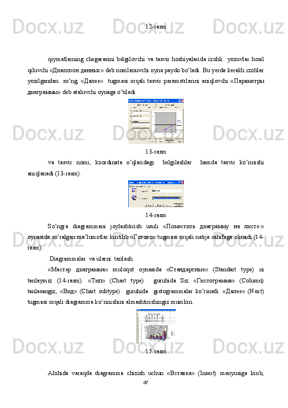12-rasm
qiymatlarning   chegarasini   belgilovchi   va   tasvir   hoshiyalarida   izohli     yozuvlar   hosil
qiluvchi « Диапозон   данных » deb nomlanuvchi oyna paydo bo’ladi. Bu yerda kerakli izohlar
yozilgandan     so’ng,   « Далее »     tugmasi   orqali   tasvir   parametrlarini   aniqlovchi   « Параметры
диаграммы » deb ataluvchi oynaga o’tiladi.
13-rasm
va   tasvir   nomi,   koordinata   o’qlaridagi     belgilashlar     hamda   tasvir   ko’rinishi
aniqlanadi (13-rasm).
14-rasm
So’ngra   diagrammani   joylashtirish   usuli   « Поместить   диаграмму   на   листе :»
oynasida so’ralgan ma’lumotlar kiritilib « Готово » tugmasi orqali natija sahifaga olinadi (14-
rasm).
  Diagrammalar  va ularni  tanlash.
« Мастер   диаграмма »   muloqot   oynasida   « Стандартные »   (Standart   type)   ni
tanlaymiz   (14-rasm).   « Тип »   (Chart   type)     guruhida   Siz   « Гистограмма »   (Column)
tanlasangiz,   « Вид »   (Chart   subtype)     guruhida     gistogrammalar   ko’rinadi.   « Далее »   (Next)
tugmasi orqali diagramma ko’rinishini almashtirishingiz mumkin.
15-rasm
Alohida   varaqda   diagramma   chizish   uchun   « Вставка »   (Insert)   menyusiga   kirib,
47 