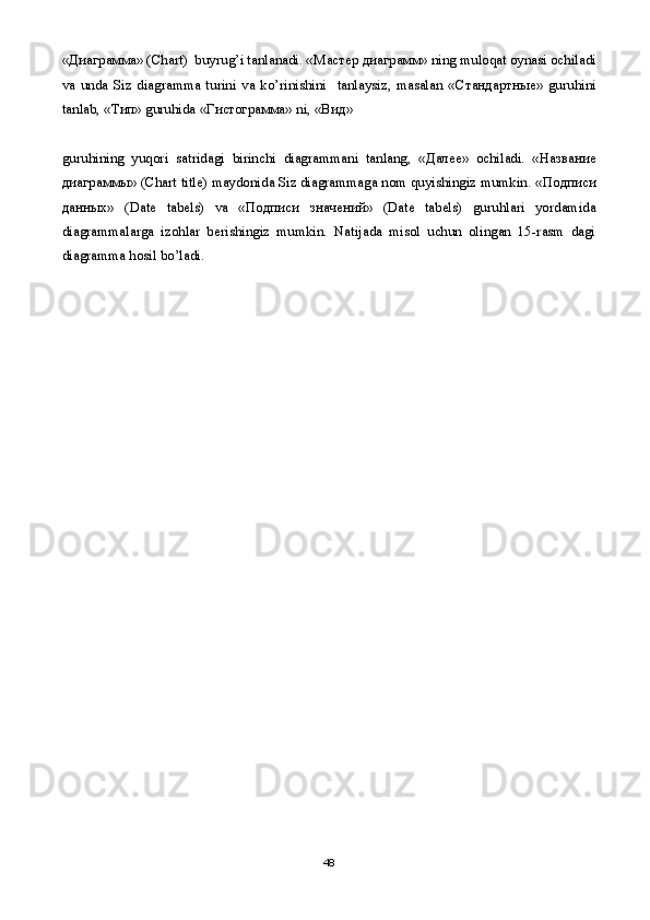 « Диаграмма » (Chart)  buyrug’i tanlanadi. « Мастер   диаграмм » ning muloqat oynasi ochiladi
va   unda   Siz   diagramma   turini   va   ko’rinishini     tanlaysiz,   masalan   « Стандартные »   guruhini
tanlab, « Тип » guruhida « Гистограмма » ni, « Вид » 
guruhining   yuqori   satridagi   birinchi   diagrammani   tanlang,   « Далее »   ochiladi.   « Название
диаграммы » (Chart title) maydonida Siz diagrammaga nom quyishingiz mumkin. « Подписи
данных »   (Date   tabels)   va   « Подписи   значений »   (Date   tabels)   guruhlari   yordamida
diagrammalarga   izohlar   berishingiz   mumkin.   Natijada   misol   uchun   olingan   15-rasm   dagi
diagramma hosil bo’ladi. 
48 